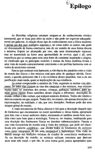 0
Epílogo
As filosofias religiosas orientais ocupam-se do conhecimento místico
intemporal, que se situa para além da razão e não pode ser expresso adequada-
mente por palavras. A relação desse tipo de conhecimento com a física moderna
é apenas um dos seus múltiplos aspectas„e. tal como todos os outros, não pode
ser demonstrado de forma conclusiva, tem de ser sentido de uma forma directa
e intuitiva. Espero ter alcançado por isso, não uma demonstração rigorosa,
mas ter transmitido ao leitor uma oportunidade de reviver, aqui e ali, uma
experiência que se tomou para mim uma fonte de constante inspiração e alegria;
ter clarificado que os, principais modelos e teorias da física moderna levam a
uma visão do mundo estruturalmente consistente e em perfeita harmonia com as
visões do misticismo oriental.
Para os que sentiram esta harmonia, a relevância dos paralelos entre a visão
do mundo dos físicos e dos místicos está para além de qualquer dúvida. Deste
modo, a questão pertinente não é a da existência destes paralelos, mas a da sua
justificação; mais ainda, quais as implicações da sua existência.
Ao tentar compreender ornistério da Vida, seguiram-se muitas vias dife-
rentes. De entre èla'£ejystêm as-vias-dos. ckntístas e dos místicos, mas existem
muitasjnais; os caminhos dos poetas, crianças, j)aíhaçõs7~xarffihes7j^iii~rio-
mear apenas alguiis. Estes caminhos deram origem a diferentes descrições do
mundo, verbais e não verbais, que realçam aspectos distintos. Todos são váüdos e
úteis no contexto em que surgem. Todos eles, no entanto, são apenas descrições, ou
representações, da realidade, e são, por isso, limitados. Nenhum pode daí uma
imagem global do mundo.
A visão mecanicista da física clássica é útil para a descrição daquele tipo
de fenómenos que enconframos no nosso quotidiano e, dessa forma, apropriada
para lidar com o nosso ambiente diário, mostrando-se também muito bem suce-
dida como uma base para a tecnologia. Toma-se, no entanto, inadequada para
uma descrição dos fenómenos físicos no domínio submicroscópico. Oposta a
esta visão mecanicista do mundo está a visão dos místicos, que pode ser classi-
ficada pela palavra ^çorgânica», que encafâTodosos fenómenos do universo
como partes integrantesHê^üm todo_ ittóejíaráyeí e^^jlKmQmœ visão do
BaonScT emerge nas tradições místicas de estados de consciência meditativos.
Na sua descrição do mundo, os místicos utilizam conceitos que derivam
deste sentir não usual, e que são, de uma forma geral, pouco apropriados para
249
 