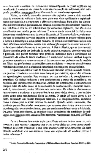 uma descrição científica de fenómenos macroscópicos. A visão orgânica do
mundo não é vantajosa do ponto de vista da construção de máquinas, nem ade-
quada para lidar^omjwjroblemas técnicos de um mundo superpovoado.
Assim, na vida do dia-a-dia, tanto a visão orgânica como a visão mecani-
cista do mundo são válidas e úteis; uma para uma vida equilibrada e espirítuaíl-
mente enriquecida, e a outra para a ciência e a tecnologia. Para além das dimen-
sões do nosso mundo quotidiano, no entanto, os conceitos mecanicistas perdem a
sua validade e têm de ser substituídos por conceitos orgânicos, que são muito
semelhantes aos usados pelos místicos. E este o sentir essencial da física mo-
derna e que tem sido o assunto da nossa discussão. A física no século xx veio mos-
trar que os conceitos da visão orgânica do mundo, apesar de pouco valiosos para
a ciência e tecnologia a uma escala humana, se tomam extremamente úteis a um
nível atómico e subatômico. Assim, esta visão orgânica parece assumir um carác-
ter fundamental relativamente à mecanicista. A física clássica, que se baseia neste
úlümçLçancejtü.pode ser derivatí^jajeqria quântica,^^^ que p inverso, não
é possível. Isto parece fornecer uma primeira indicação para a explicação do
parentesco da visão da física moderna e o misticismo oriental. Ambas surgem
quando se questiona a natureza essencial das coisas — nas profundezas da matéria
em física; nas profundezas da consciência no misticismo — onde se descobre uma
realidade diferente, sob a aparência superficial e mecanicista do quotidiano.
Os paralelos entre a visão da física e o misticismo tomam-se ainda eviden-
tes quando recordamos as outras semelhanças que existem, apesar das diferen-
tes aproximações tomadas. Para começar, os seus métodos são completamente
empíricos. Os físicos induzem o seu conhecimento a partir da experiência; os
místicos, das introspecções meditativas. Ambas são observações e em ambos os
campos estas são tidas como as únicas fontes de conhecimento. O objecto obser-
vado é, naturalmente, muito diferente nos dois casos. Os místicos observam-se
interiormente e exploram a sua consciência nos seus vários níveis, o que inclui o
corpo como uma manifestação física da mente. O sentir do nosso corpo é, de
facto, enfatizado em muitas tradições orientais, e é, frequentemente, encarado
como a chave para o sentir místico do mundo. Quando somos saudáveis, não
sentimos partes dissociadas no nosso corpo, estamos sim cientes dele como um
todo integrado, e este conhecimento gera um sentimento de bem-estar e felicidade.
De_^mafornia-s^H€lhaBte,^ûs, místicos estão conscientes da totalidade do uni-
verso»4ue é^ntidgxfi!MMroa€xtensãõ^oxx)rpo. Naspalavras do L Ä
Para o homem iluminado, cuja consciência abarca todo o universo, est
torna-se o seu «corpo», enquanto que o seu corpo físico se torna numa mani-
festação da Mente Universal, a sua visão interior como uma expressão da ma
elevada realidade, e o seu discurso como uma expressão de verdade eterna e
poder mântrico. *
* Lama Anagarika Govinda, Foundations ofTibetan Mysticism (Rider, Londres, ] 973), p. 225.
250
 
