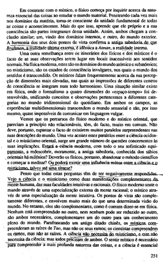 Em contraste com o místico, o físico começa por inquirir acerca da natu-
reza essencial das coisas ao estudar o mundo material. Penetrando cada vez mais
nos domínios da matéria, toma-se consciente da unidade fundamental de todas
as coisas e acontecimentos. Mais do que isso, aprende que ele próprio e a sua
consciência são partes integrantes dessa unidade. Assim, ambos chegam a con-
clusão similar; um, vindo dos domínios internos, e outro, do mundo exterior.
A harmonia dos seus dois pontos de vista confimia a antiga sabedoria_de„que
5raiifflaflZã[reaIídade TMma extem^àr ídêhtíca a Atman, a realidade intema.
Uma outra semelhança entre os itinerários dos físicos e dos místicos é o
facto de as suas observações terem lugar em locais inacessíveis aos sentidos
normais. Nafísicamoderna, estes são os domínios do mundo atómico e subatômico;
no misticismo, são os estados de consciência invulgares, nos quais o mundo dos
sentidos é transcendido. Os místicos falam frequentemente acerca da sua percep-
ção de dimensões mais elevadas, nas quais as impressões de diferentes centros
de consciência se integram num todo harmonioso. Uma situação similar existe
em física, onde o formalismo a quatro dimensões do «espaço-tempo» foi de-
senvolvido, unificando conceitos e observações pertencentes a diferentes cate-
gorias no mundo tridimensional do quotidiano. Em ambos os campos, as
experiências multidimensionais transcendem o mundo sensorial e são, por isso
mesmo, quase impossíveis de comunicar em linguagem vulgar.
Vemos que os percursos do físico moderno e do místico oriental, que
pareciam a princípio não relacionáveis, têm, de facto, muito em comum. Não
deve, portanto, espantar o facto de existirem muitos paralelos surpreendentes nas
suas descrições do mundo. Uma vez aceites estes paralelos entre a ciência ociden-
tal e o misticismo oriental, surge um grande número de questões concernentes às
suas implicações. Estará^ a^eiêneia moderna, com todo o seu sofisticado equi-
pamenlo,^ a redescobrir, meramente, a antiga sabedoria, conbecida dos sábios
^ orientais hárnilénios? Deverão os físicos, portanto, abandonar o método científico
e começar a meditar? (^jgodCTá existir irnia influência mútua entiELajä^^
rnisticismfi, tajvgyjité nrna^ij^^
Penso que todas estas perguntas têm de ser^negativainente iBspondidas,.-
Vejo a ciência e o misticismo como duas nianifesüiçõê^^ complementares.^
mente humana, das suas faculdades intuitivas eracionais. O físico moderno sente o
mundo através de uma especialização externa da mente racional; o místico atra-
vés de uma especialização da mente intuitiva. Os pontos de vista são comple-
tamente diferentes, e envolvem muito mais do que uma determinada visão do
mundo. No entanto, eles são complementares, como é comum dizer-se em física.
Nenhum está compreendido no outro, nem nenhum pode ser reduzido ao outro,
são ambos necessários, complementares um do outro para um conhecimento
pleno do mundo. Parafraseando um antigo ditado chinês, os misucos corn-
preenderam as raízes de Too, mas não os seus ramos; os cientistas canpreendem
os,i^ös, mas nâQ as raízes. A cíêiKia_rÈtojKw^iJaaa_misíici^
necessita da ciência; mas lodosj)recisam de limbos. O sentir místico é necessário
"pSã compreender á mais profunda natureza das coisas, e a ciência é essencial
251
 