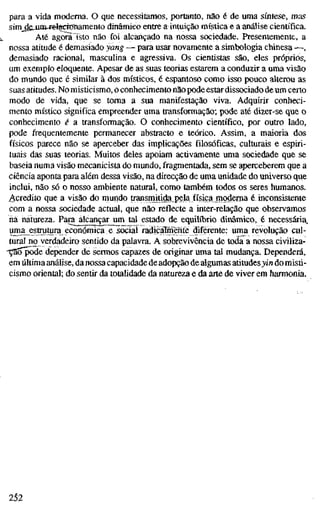 para a vida moderna. O que necessitamos, portanto, não é de uma síntese, mas
sim^äSJinw®l§CTOnamento dinâmieoentre a intuição mística e a análise científica.
Até agorãisto não foi alcançado na nossa scx;iedade. Presentemente, a
nossa atitude é demasiado yang — para usar novamente a simbologia chines^—,
demasiado racional, masculina e agressiva. Os cientistas são, eles próprios,
um exemplo eloquente. Apesar de as suas teorias estarem a conduzir a uma visão
do mundo que é similar à dos místicos, é espantoso como isso pouco alterou as
suas atitudes. No misticismo, o conhecimento não pode estar dissociado de um certo
modo de vida, que se toma a sua manifestação viva. Adquirir conheci-
mento místico significa empreender uma transformação; pode até dizer-se que o
conhecimento é a transformação. O conhecimento científico, por outro lado,
pode frequentemente permanecer abstracto e teórico. Assim, a maioria dos
físicos parece não se aperceber das implicações filosóficas, culturais e espiri-
tuais das suas teorias. Muitos deles apoiam activamente uma sociedade que se
baseia numa visão mecanicista do mundo, fragmentada, sem se aperceberem que a
ciência aponta para além dessa visão, na direcção de uma unidade do universo que
inclui, não só o nosso ambiente natural, como também todos os seres humanos.
Acredito que a visão do mundo fransimtWa^gela física moderna é inconsistente
com a nossa sociedade actual, que não reflecte a inter-relação que observamos
ha natureza. Para alcançar um tal estado de equilíbrio dinâmico, é necessária,
uma^estrutjira económica e rociai raalcalníeritè diferente: uma revolução cul-
tural no verdadeiro sentido da palavra. A sobrevivência de toda a nossa civiliza-
-ÇSõ^de depender de sermos capazes de originar uma tal mudança. Dependerá,
em última análise, da nossa capacidade deadopção de algumas atitudesyin do misti-
cismo oriental; do sentir da totalidade da natureza e da arte de viver em harmonia.
252
 
