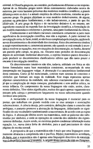 oriental. A filosofia grega era, ao contrário, profundamente diferente a este respeito.
Apesar de os filósofos gregos terem ideias extremamente elaboradas acerca da
natureza, por vezes bastante próximas dos modernos modelos científicos, a grande
diferença entre os dois é a atitude empírica da ciência moderna, estranha ao pen-
samento grego. O&^gregps obtinham os seus modelos dedutivamente, de alguns„_
axiojpas ou princípios fundamentais, e não indutivamente, a partir do que foi
observado. A arte grega da lógica e do raciocínio dedutivo é, no entanto, um
ingrediente essencial na segunda fase da investigação científica, a formulação de
um modelo matemático consistente e, portanto, uma parte fundamental da ciência.
Conhecimento e actividades racionais constituem certamente a parte mais
significativa da investigação científica, mas não a esgotam. A parte racional da
investigação seria, de facto, inútil, se não fosse completada pela intuição,jcredora de
novos discernimentos e da criatividade dos cientistas. Estes discernimentos tendem ^
a surgir repentinamente e, caracteristicamente, não quando se está sentado à secre- /
tária a resolver as equações, mas em situações de descontracção, no banho, durante/
um passeio pelo campo, na praia, etc. Durante estes períodos de descontracçãq
depois de actividade intelectual absorvente, o espírito intuitivo parece descolar e
pode produzir os discernimentos clarificadores súbitos que dão tanto prazer e
encanto à investigação científica.
Os discernimentos intuitivos não têm, todavia, utiUdade em física se não
forem formulados numa base matemática consistente, acompanhada de uma
interpretação em linguagem vulgar. A abstracção é a característica fundamental
desta estrutura. Como já foi mencionado, consiste num sistema de conceitos e
símbolos que fonnam um mapa da realidade. Este mapa representa apenas
algumas características da reaUdade; não sabemos exactamente quais são elas,
já que a complicação do mapa começou, gradualmente e sem anáUse crítica, na
nossa infância. Os componentes da nossa linguagem não estão, assim, clara-
mente definidos. Têm vários significados, muitos dos quais apenas vagamente nos
passam pela cabeça e permanecem largamente no nosso subconsciente quando
ouvimos uma palavra.
A inexactidão e ambiguidade da nossa linguagem é essencial para os
poetas, que trabalham em grande medida com os seus arranjos e associações
subconscientes. A ciência deseja, pelo contrário, definições claras e conexões não
ambíguas, e portanto promove a abstracção da linguagem, delimitando os signi-
ficados do seu vocabulário e padronizando a sua estrutura, de acordo com as regras
da lógica. A abstracção última ocorre na matemática, onde as palavras são subs-
tituídas por símbolos, e onde as operações de conexão dos símbolos são rigoro-
samente definidas. Assim sendo, os cientistas podem condensar informação numa
equação, i.e., numa única linha de símbolos, para a qual precisariam de várias
páginas de escrita normal.
A perspectiva de que a matemática não é mais que uma linguagem extre-
mamente abstracta e comprimida não é pacífica. Mjuitos matemáticos acreditam^.
4£-fa£tou.ç[ue a matemática não é apenas uma linguagem descritiva da natureza,
mas é_daj3rápriainerentejTnãtureza. AorigCTï~^£^ em Pitágora^.
33
 