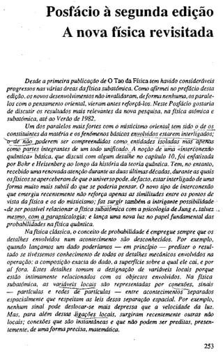 Posfácio à segunda edição
A nova física revisitada
Desde a primeira publicação de O Tao da Física tem havido consideráveis
progressos nas várias áreas dafísica subatômica. Como afirmei no prefácio desta
edição, os novos desenvolvimentos não invalidaram, deforma nenhuma, os parale-
los com o pensamento oriental, vieram antes reforçá-los. Neste Posfácio gostaria
de discutir os resultados mais relevantes da nova pesquisa, na física atómica e
subatômica, até ao Verão de 1982.
Um dos paralelos mais fortes com o misticismo oriental tem sido o deo£_
constituintes da matéria e osfenômenos básicos envolvidos estarem interligados;
>~de^'nãq_j2odere7n ser compreendidos corno entidades isofadas ma¥~apenäs
como partes integrantes de um todo unificado. A noção de uma «interconexão
quântica» básica, que discuti com algum detalhe no capítulo 10, foi enfatizada
por Bohr e Heisenberg ao longo da história da teoria quântica. Tem, no entanto,
recebido uma renovada atenção durante as duas últimas décadas, durante as quais
osfísicos se aperceberam de que o universopode, defacto, estar interligado de uma
forma muito mais subtil do que se poderia pensar. O novo tipo de interconexão
que emergiu recentemente não reforça apenas as similitudes entre os pontos de
vista da física e os do misticismo; faz surgir também a intrigante possibilidade
-de ser passível relacionar afísica stibatômicd com apsicologiadeJungertaLv£z
mesmOj com a parapsicologia; e lança uma nova luz no papel fundamental das
probabilidades nafísica quântica.
Nafísica clássica, o conceito de probabilidade é empregue sempre que os
detalhes envolvidos num acontecimento são desconhecidos. Por exemplo,
quando lançamos um dado poderíamos — em princípio — predizer o resul-
tado se tivéssemos conhecimento de todos os detalhes mecânicos envolvidos na
operação: a composição exacta do dado, a superfície sobre a qual ele cai, e por
aí fora. Estes detalhes tomam a designação de variáveis locais porque
estão intimamente relacionados com os objectos envolvidos. Na física
subatômica, as variáveis locais são representadas por conexões, sinais
— partículas e redes de partículas — entre acontecimentos^^eparados
espacialmente que respeitam as leis dessa separação espacial. Por exemplo,
nenhum sinal pode deslocar-se mais depressa que a velocidade da luz.
Mas, para além destas Jigações^ocais, surgiram recentemente outras não
locais; conexões que são instantâneas e que não podem ser preditas, presen-
temente, de umaforma precisa, matemática.
253
 