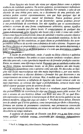 Estas ligações não locais são vistas por alguns físicos como a própria
essência da realidade quântica. Na teoria quântica, acontecimentos individuais
nem sempre aparentam ter uma causa bem definida. Por exemplo, o salto de um
electrão de uma órbita para outra, ou o decaimento de uma partícula sub-
atômica podem ocorrer espontaneamente, sem que haja qualquer tipo^ de
acontecimentos que possa causar tal fenómeno. Nunca podemos prever
quando ou como tal fenómeno se vai desenrolar; apenas podemos prever
a sua probabilidade de ocorrência. Isto não significa que os acontecimentos
atómicos ocorram de uma forma completamente arbitrária; apenas significa
que não são causadas por efeitos locais. O comportamento de qualquer das
^arj^s-é-deietminadojpelas ligações não locais com o todo, e como não conhe-~'
cemos estas ligações comprecisão, temos de substituir o restrito conceito clássico
de causa e efeito pelo conceito mais amplo de causalidade estatística. As leis da
^^QsicciMá^£asão leis estatísticas, as quais ditam as probabilidades dos acon-
tecimentos atómicos de acordo com a dinâmica de toda o sistema. Enquanto que
Ha física_clássica as propriedades e o comportamento das paríes-determinam o
fódÕTã^iíuação inverte-seJãJMuãjiuânüca: éatodo- quedetermina o compox^^
''^^nto_dßij2ai:i£S'.—-
 A noção de probabilidade, então, é usada na física clássica é quântica
por razões semelhantes. Em ambos os casos existem variáveis «ocultas», desco-
nhecidas para nós, e esta ignorância impede-nos deformular predições exactas.
Existe, no entanto, uma diferença crucial. Erujuanto_auejis.wJÍá!^is.acultassãOf.
nafisica_clássÍ£a^.mecanisrrios locais, as da física quântica são não locais,;
sáaxQnexões_instantâneas com o universo como um todo. No dia-a-dia, as liga-
ções não locais macroscópicas não têm muita importância e, por esse motivo,
podemos referir-nos a objectos distintos e formular leis que descrevem o seu
comportamento em termos de certezas. Mas, à medida que lidamos com dimen-
sões cada vez menores, a influência de ligações não locais torna-se cada vez
mais importante, as certezas dão lugar a probabilidades, torna-se muito mais
difícil separar qualquer parte do universo do todo.
A existência de ligações não locais e o resultante papel fundamental
das probabilidades de ocorrência foi algo que Einstein nunca pôde aceitar. Foi
este o assunto do seu histórico debate com Bohr nos anos 20, no qual Eins-
tein expressava a sua posição ã interpretação de Bohr da teoria quântica na sua
famosa metáfora, «Deus^ßao joga aos dados» *. No final desse debate, Einstein
teve de admitir que a teoria quântica, como interpretada por Bohr e Heisenberg,
formava um sistema de pensamento consistente, mas permaneceu convencido
que uma interpretação determinista, em termos de variáveis locais ocultas, seria
descoberta no tempo vindouro.
A essência do desacordo de Einstein com Bohr era_ß.jua foctexrença
numa qualquer realidade extejjyz,..constituídu~poz. elementos^^
* Ver P. A. Schilpp (ed.), Albert Einstein: Philosopher-Scientist.
ISA
 