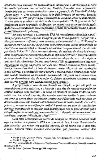 separados espacialmente. Na sua tentativa de mostrar que a interpretação de Bohr
da teoria quântica era inconsistente, Einstein formulou uma experiência
imaginária que se tornou conhecida como a experiência de Einstein-Podolsky-
-Rosen (EPR) *. Três décadas depois, John Bell formulou um teorema, baseado
na experiência EPR, queprova que a existência de variáveis locais ocultas é incon-
sistente com as previsões estatísticas da teoria quântica **. O teorema de Bell
desferiu um golpe na posição de Einstein, ao mostrarque a concepção ^axsaU=..
äoaecimiö constituída por partes separadas, ligadaspor conexões locais, éincgjn-
patíveTcom a teoria quãnticia. "
Em anos recentes, a experiência EPR foi repetidamente discutida e anali-
sada por físicos interessados na interpretação da teoria quântica, porque esta é
idealpara mostrar a diferença entre conceitos quânticos e clássicos. ***Para o fim
que temos em vista, ser-nos-á suficiente conhecermos uma versão simplificada da
experiência, envolvendo dois electrões, baseada na compreensiva discussão dada
por David Böhm ****. Para nos apercebermos da essência da situação é neces-
sário compreender algumas propriedades do spin dos electrões. A imagem clássica
de uma bola de ténis em rotação não é totalmente adequada para a descrição de'
umapartícula subatômica.De uma certaforma,o'^nVd^jjginpartícula é uma.r_QiO:
ção em torno do_eixo da própria partícula mas/Wfno é costume nafísica subatô-
mica, este conceito clássico é limitado7No caso do electrão, o spin está restringido
a dois valores: a grandeza do spin é sempre a mesma, mas o electrão pode rodar
num sentido ou noutro, no sentido dos ponteiros do relógio ou no sentido inverso,
para um determinado eixo de rotação. Os físicos denominam usualmente estes
dois valores po^j^n_paraJíd.maíi'ou spin para «baixo».
A propriedade crucial de um electrão em rotação, o que não pode ser
entendido em termos clássicos, é ofacto de o seu eixo de rotação não poder ser
sempre definido com precisão. Tal como os electrões mostram tendência para
existir em determinados locais, eles também mostram tendência para rodarem
em torno de certos eixos. No entanto, sempre que éfeita uma medição para um
desses eixos, o electrão será encontrado a rodar num ou noutro sentido. Por outras
palavras, o acto de quantificação atribui à partícula, um eixo de rotação.bem
4gä>li^jJBä£^Üßs3e se, efectuar essa quantificação não se pode afirmar que a
ri2íaçãa-S€4az~emlQj:no de um determinado eixo; o electrão apenas tem uma certa
tenàência,~oupotencialidade.,Áe ofazefr"~~
Com estes conhecimentos acerca da rotação do electrão podemos então
agora examinar a experiência EPR e o teorema de Bell. A experiência envolve
dois electrões que rodam em sentidos opostos, de tal forma que o spin total
é nulo. Existem vários métodos experimentais que permitem colocar dois
* Ver D. Böhm, Quantum Theory (Prentice-Hall, Nova Iorque, 1951), pp. 614 e seguintes.
** Ver H. P. Stapp, op. cit.
*** Ver, por exemplo, B. d'Espagnat, «The Quantum Theory and Reality», Scientific American
(Novembro, 1979).
**** D. Böhm, Quantum Theory, pp. 614 e seguintes.
255
 