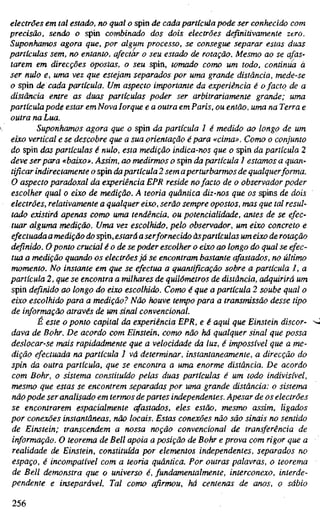 electrões em tal estado, no qual o spin de cada partícula pode ser conhecido com
precisão, sendo o spin combinado dos dois electrões definitivamente zero.
Suponhamos agora que, por algum processo, se consegue separar estas duas
partículas sem, no entanto, afectar o seu estado de rotação. Mesmo ao se afas-
tarem em direcções opostas, o seu spin, tomado como um todo, continua á
ser nulo e, uma vez que estejam separados por uma grande distância, mede-se
o spin de cada partícula. Um aspecto importante da experiência é o facto de a
distância entre as duas partículas poder ser arbitrariamente grande; uma
partícula pode estar em Nova Iorque e a outra em Paris, ou então, uma na Terra e
outra na Lua.
Suponhamos agora que o spin da partícula 1 é medido ao longo de um
eixo vertical e se descobre que a sua orientação épara «cima». Como o conjunto
do spin das partículas é nulo, esta medição indica-nos que o spin da partícula 2
deve ser para «baixo». Assim, ao medirmos o spin da partícula 1 estamos a quan-
tificar indirectamente o spin dapartícula 2 sem aperturbarmos de qualquer forma.
O aspecto paradoxal da experiência EPR reside nofacto de o observador poder
escolher qual o eixo de medição. A teoria quântica diz-nos que os spins de dois
electrões, relativamente a qualquer eixo, serão sempre opostos, mas que tal resul-
tado existirá apenas como uma terulência, ou potencialidade, antes de se efec-
tuar alguma medição. Uma vez escolhido, pelo observador, um eixo concreto e
efectuada a medição do spin, estará a serfornecido àspartículas um eixo de rotação
definido. O ponto crucial é o de se poder escolher o eixo ao longo do qual se efec-
tua a medição quando os electrões já se encontram bastante afastados, no último
momento. No instante em que se efectua a quantificação sobre a partícula 1, a
partícula 2, que se encontra a milhares de quilómetros de distância, adquirirá um
spin definido ao longo do eixo escolhido. Como é que a partícula 2 soube qual o
eixo escolhido para a medição? Não houve tempo para a transmissão desse tipo
de informação através de um sinal convencional.
É este o ponto capital da experiência EPR, e é aqui que Einstein discor-
dava de Bohr. De acordo com Einstein, como não há qualquer sinal que possa
deslocar-se mais rapidadmente que a velocidade da luz, é impossível que a me-
dição efectuada na partícula 1 vá determinar, instantaneamente, a direcção do
spin da outra partícula, que se encontra a uma enorme distância. De acordo
com Bohr, o sistema constituído pelas duas partículas é um todo indivisível,
mesmo que estas se encontrem separadas por uma grande distância: o sistema
nãopode ser analisado em termos de partes independentes. Apesar de os electrões
se encontrarem espacialmente cfastados, eles estão, mesmo assim, ligados
por conexões instantâneas, não locais. Estas conexões não são sinais no sentido
de Einstein; transcendem a nossa noção convencional de transferência de
informação. O teorema de Bell apoia a posição de Bohr e prova com rigor que a
realidade de Einstein, constituída por elementos independentes, separados no
espaço, é incompatível com a teoria quântica. Por outras palavras, o teorema
de Bell demonstra que o universo é, fundamentalmente, interconexo, interde-
pendente e inseparável. Tal como afirmou, há centenas de anos, o sábio
256
 