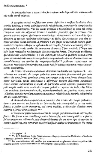 budista N agarjuna:*
As coisas derivam a sua existência e natureza da dependência mútua e não
säo nada por si próprias.
A pesquisa actual na física tem como objectivo a unificação destas duas
teorias básicas, a teoria quântica e a da relatividade, numa teoria completa das
partículas subatômicas. Não foi ainda possível a formulação de uma tal teoria
completa, mas sim algumas teorias e modelos parciais, que descrevem com
grande clareza alguns fenómenos subatômicos. Actualmente, existem dois tipos
distintos de teorias «quântico-relativistas» na física das partículas, que têm su-
cesso em duas áreas distintas. A primeira é um grupo de teorias de campo quân-
ticas (ver capítulo 14) que se aplicam às interacçõesfracas e electromagnéticas;
a segunda é a teoria conhecida pelo nome de matriz S (ver capítulo 17) que tem
tido bons resultados na descrição das interacções fortes. Um grande problema,
que ainda não está resolvido, é o da unificação da teoria quântica com a teoria
geral da relatividade numa teoria quântica da gravidade. Apesar de os recentes de-
senvolvimentos em teorias de «supergravidade»** poderem representar um
passo na resolução deste problema, ainda nãofoi encontrada uma resposta total-
mente satisfatória.
As teorias de campo quânticas, descritas em detalhe no capítulo 14, ba-
seiam-se no conceito de campo quântico, uma entidade fundamental que pode
existir de uma forma contínua, como um campo, e de uma forma descontínua,
como partícula, sendo associadas a diferentes campos diferentes partículas.
Estas teorias substituíram a noção de partículas como objectos fundamentais
pela noção muito mais subtil de campos quânticos. Apesar de tudo, elas lidam
com entidades fundamentais e são, numa determinada perspectiva, teorias semi-
-clássicas que não revelam a natureza quântico-relativista da matéria subatômica
até aos seus extremos.
A electrodinâmica quântica, a primeira das teorias de campo quânticas,
deve o seu sucesso ao facto de as interacções electromagnéticas serem muito
fracas, e poder assim manter-se, até certa medida, a distinção clássica entre
matéria eforças de interacção ***.
O mesmo se passa com as teorias de campo que lidam com as interacções
fracas. De facto, esta semelhança entre interacções electromagnéticas e fracas
foi recentemente salientada pelo desenvolvimento de um novo tipo de teorias de
campo quânticas, que tornaram possível unificar ambas as interacções. Na teoria
* Ver página 114.
** Ver D. Z. Freedman, P. van Nieuwenhuizen, «Supergravity and the Unification of the Laws
of Physics», Scientific American (Abril, 1981),
*** Em termos técnicos, isto significa que a constante de acoplamento electromagnética é tão
pequena que uma expansão em termos de perturbações é uma aproximação excelente.
257
 