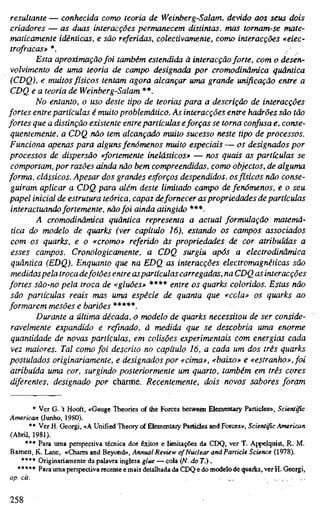 resultante — conhecida como teoria de Weinberg-Salam, devido aos seus dois
criadores — as duas interacções permanecem distintas, nias tornam-se mate-
maticamente idênticas, e são referidas, colectivamente, como interacções «eiec-
trofraças» *. /
Esta aproximação foi também estendida à interacção forte, com o desen-
volvimento de uma teoria de campo designada por cromodinâmica quântica
(CDQ), e muitos físicos tentam agora alcançar uma grande unificação entre a
CDQ e a teoria de Weinberg-Salam **.
No entanto, o uso deste tipo de teorias para a descrição de interacções
fortes entre partículas é muito problemático. As interacções entre hadrões são tão
fortes que a distinção existente entre partículas eforças se torna confusa e, conse-
quentemente, a CDQ não tem alcançado muito sucesso neste tipo de processos.
Funciona apenas para alguns fenómenos muito especiais— os designados por
processos de dispersão «fortemente inelásticos» — nos quais as partículas se
comportam, por razões ainda não bem compreendidas, como objectos, de alguma
forma, clássicos. Apesar dos grandes esforços despendidos, osfísicos não conse-
guiram aplicar a CDQ para além deste limitado campo de feruímenos, e o seu
papel inicial de estrutura teórica, capaz defornecer aspropriedades de partículas
interactuando fortemente, nãofoi ainda atingido ***.
A cromodinâmica quântica representa a actual formulação matemá-
tica do modelo de quarks (ver capítulo 16), estando os campos associados
com os quarks, e o «cromo» referido às propriedades de cor atribuídas a
esses campos. Cronologicamente, a CDQ surgiu após a electrodinâmica
quântica (EDQ). Enquanto que na EDQ as interacções electromagnéticas são
medidaspela troca defotões entre aspartículas carregadas, na CDQ as interacções
fortes são-no pela troca de «gluões» **** entre os quarks coloridos. Estas não
são partículas reais mas uma espécie de quanta que «cela» os quarks ao
formarem mesões ebariões *****.
Durante a última década, o modelo de quarks necessitou de ser conside-
ravelmente expandido e refinado, à medida que se descobria uma enorme
quantidade de novas partículas, em colisões experimentais com energias cada
vez maiores. Tal como foi descrito no capítulo 16, a cada um dos três quarks
postulados originariamente, e designados por «cima», «baixo» e «estranho», foi
atribuída uma cor, surgindo posteriormente um quarto, também em três cores
diferentes, designado por charme. Recentemente, dois novos sabores foram
* Ver G. 't Hooft, «Gauge Theories of the Forces betweai Elementary Particles», Scientific
American (Junho, 1980).
** Ver H. Georgi, «A Unified Theory of Elementary Particles and Forces», Scientific American
(Abril, 1981).
*** Para uma perspectiva técnica dos êxitos e limitações da CEX3> ver T. Appelquist, R. M.
Bamett, K. Lane, «Charm and Beyond», Annual Review cf Nuclear and Particle Science (1978).
**** Originariamente da palavra inglesa glue — cola (N. doT.) .
***** Para uma perspectiva recente e mais detalhada da CDQ e do modelo de quarks, ver H, Georgi,
op. cit. ... i j . ;
258
 