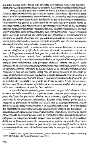 um único prémio Nobel tenha sido atribuído aos notáveis físicos que contribuí-
rampara o desenvolvimento da teoria da matriz S, durante as duas últimas décadas.
O maior desafio colocado à teoria de matriz S eã teoria da armadilha tem
sido o de explicar o modelo de quarks daspartículas subatômicas. Apesar de o nosso
actual nível de conhecimentos acerca do mundo daspartículas excluir a existência '
dos quarks comopartículas físicas, não há dúvida que os hadrões exibem simetrias
relativamente aos quarks, as quais terão de ser explicadas por alguma teoria de
interacçãoforte. Ainda recentemente a aproximação da armadilha não conseguia
explicar estas surpreendentes regularidades, mas durante os últimos seis anos um
importante passo nessa direcçãofoi dadopela teoria de matriz S. Talfacto resultou
numa teoria de armadilha das partículas que possibilita o enquadramento da
estrutura de quarks observada sem que haja necessidade de postular a sua exis-
tênciafísica. Mais ainda, esta nova teoria da armadilha vem eliminar um grande
número de questões não explicadas anteriormente *.
Para compreender a essência deste novo desenvolvimento, torna-se ne-
cessário clarificar o significado da estrutura de quarks no contexto da teoria de
matriz S. Enquanto que no modelo de quarks aspartículas são tidas, essencialmente,
como bolas de bilhar contendo bolas de bilhar ainda mais pequenas, a aproxi-
mação da matriz S, sendo inteiramente dinâmica, vê aspartículas como padrões de
energia inter-relacionados num processo universal sempre em curso, como
correlações, ou interconexões, entrepartes de umarede cósmica inseparável.Numa
tal estrutura, o termo «estrutura de quarks» refere-se aofacto de a transferência de
energia e o fluir de informação nesta rede de acontecimentos se processar ao
longo de linhas bem definidas, produzindo a díade associada com os mesões, e a
tríade associada com os bariões. Esta é o equivalente dinâmico da afirmação que
os hadrões são constituídos por quarks. Na teoria de matriz S não existem partes
distintas nem blocos de construção básicos; existe apenas um fluir de energia que
exibe um certo número de padrões bem definidos.
A questão é então: como surgem as estruturas de quarks? O elemento chave
da nova teoria da armadilha é a noção de ordem como um novo e importante as-
pecto da física das partículas. Ordem, neste contexto, significa ordenação na
interconexão dos processos subatômicos. Existem várias formas pelas quais as
reacções de partículas se podem inter-relacionar e, consequentemente, podem
definir-se várias categorias de ordem. A linguagem da topologia—bem conhecida
dos matemáticos, mas nunca aplicada anteriormente àfísica das partículas — é
usada na classificação destas categorias de ordem. Quando este conceito de ordem
é incorporado na estrutura matemática da teoria de matriz S, apenas umas quantas
categorias de relações ordenadas surgem como compatíveis com as propriedades
desta teoria. Estas categorias são precisamente os padrões de quarks observados
na natureza. Assim, a estrutura de quarks surge como uma manifestação de ordem
e uma consequência necessária da autoconsistência, sem que haja necessidade de
* Ver F. Capra, «Quark Physics Without Quarks», American Journal of Physics; «Bootstrap
Theory of Panicles», Re-Vision (Oulono/Invemo, 1981).
260
 