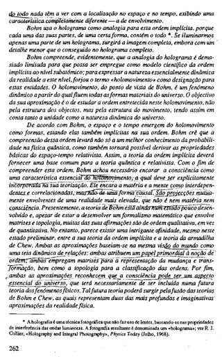 dojodonada têm a ver com a localização no espaço e no tempo, exibindo uma
característica-^ttijßeiamerite diferente—-ade envolvimeruo.
Böhm usa o holograma como analogia para esta ordem implícita, porque
cada uma das suas partes, de uma certaforma, contém o todo *. Se iluminarmos
apenas uma parte de um holograma, surgirá a imagem completa, embora com üm
detalhe menor que o conseguido no holograma completo.
Böhm compreende, evidentemente, que a analogia do holograma é dema-
siado limitada para que possa ser empregue como modelo científico da ordem
implícita ao nível subatômico; para expressar a natureza essencialmente dinâmica
da realidade a este nível,forjou o termo «holomovimento» como designação para
estas entidades. O holomovimento, do ponto de vista de Böhm, é um fenómeno
dinâmico apartir do qualfiuem todas asformas materiais do universo. O objectivo
da sua aproximação éode estudar a ordem entretecida neste holomovimento, não
pela estrutura dos objectos, mas pela estrutura do movimento, tendo assim em
conta tanto a unidade como a natureza dinâmica do universo.
De acordo com Böhm, o espaço e o tempo emergem do holomovimento
como formas, estando elas também implícitas na sua ordem. Böhm crê que a
compreensão dessa ordem levará não só a um melhor conhecimento da probabili-
dade nafísica quântica, como também tornará possível derivar as propriedades
básicas do espaço-tempo relativista. Assim, a teoria da ordem implícita deverá
fornecer uma base comum para a teoria quântica e relativista. Com o fim de
compreender esta ordem, Böhm achou necessário encarar a consciência como
uma característica essenciaTdõWWmovimento, a qual deve ser explicitamente
incõrpõraãõHa^üa Teorização. Ele encara a matéria e a mente como interdepen-
deníes.£ correlqcipMdqs~mas:Saã^de-j^ãJornW
mente envolventes de uma realidade mais elevada, que não é nem matéria nem
consciência. Presentemente, a teoria deBõKrriéstáaíndarfíafn^StSãõ^ücõdesen-
volvido e, apesar de estar a desenvolver umformalismo matemático que envolve
matrizes e topologia, muitas das suas cfirmaçôes são de ordem qualitativa, em vez
de quantitativa. No entanto, parece existir uma intrigante crfirUdade, mesmo neste
estado preliminar, entre a sua teoria da ordem implícita e a teoria da armadilha
de Chew. Ambas as aproximações baseiam-se na mesma visQO do mundo como
uma teia dinâmica derelqQÕes: ambas atribuem um papeljri-mordial à noção de
òrdemrãm5ãs~empregam matrizes para ã representação da mudança e trans-
formação, bem como a topologia para a classificação das ordens. Por fim,
^ambas as aproximações reconhecem que_a consciência pqde_ser_um.Mjpecío
essencial do universo, que terá necessariamente de ser incluída numa futura
teoria dosfenómenos físicos. Talfutura teoriapoderá surgir pelafusão das teorias
de Böhm e Chew, as quais representam duas das mais profundas e imaginativas
aproximações da realidade física.
* A holografia é uma técnica fotográfica que não fazuso de lentes, baseando-se nas propriedades
de interferência das «idas luminosas. A fotografia resultante é denominada um «holograma»; ver R. J.
Collier, «Holography and Integral Photography», Physics Today (Julho, 1968).
262
 