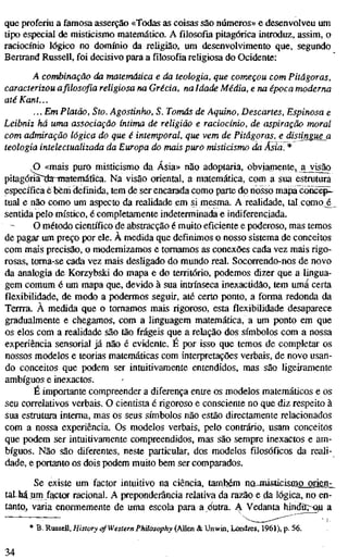 que proferiu a famosa asserção «Todas as coisas são números» e desenvolveu um
tipo especial de misticismo matemático. A filosofia pitagórica introduz, assim, o
raciocínio lógico no domínio da religião, um desenvolvimento que, segundo
Bertrand Russell, foi decisivo para a filosofia religiosa do Ocidente:
A combinação da matemática e da teologia, que começou com Pitágoras,
caracterizou a filosofia religiosa na Grécia, na Idade Média, e na época moderna
até Kant...
... Em Platão, Sto. Agostinho, S. Tomás de Aquino, Descartes, Espinosa e
Leibniz há uma associação íntima de religião e raciocínio, de aspiração moral
com admiração lógica do que é intemporal, que vem de Pitágoras, e distingueji
teologia intelectualizada da Europa do mais puro misticismo da Ásia. *
O «mais puro misticismo da Ásia» não adoptaria, obviamente, a v ^ o
pitagóría~aa-matemáüca. Na visão oriental, a matemática, com a sua estrutura
específica e bem definida, tem de ser encarada como parte do nosso mapalîoncëp-^
tuai e não como um aspecto da realidade em si mesma. A realidade, tal como é
sentida pelo místico, é completamente indeterminada e indiferenciada.
O método científico de abstracção é muito eficiente e poderoso, mas temos
de pagar um preço por ele. À medida que definimos o nosso sistema de conceitos
com mais precisão, o modernizamos e tomamos as conexões cada vez mais rigo-
rosas, toma-se cada vez mais desligado do mundo real. Socorrendo-nos de novo
da analogia de Korzybski do mapa e do território, podemos dizer que a lingua-
gem comum é um mapa que, devido à sua intrínseca inexactidão, tem uma certa
flexibilidade, de modo a podermos seguir, até certo ponto, a forma redonda da
Tenra. À medida que o tomamos mais rigoroso, esta flexibilidade desaparece
gradualmente e chegamos, com a linguagem matemática, a um ponto em que
os elos com a realidade são tão frágeis que a relação dos símbolos com a nossa
experiência sensorial já não é evidente. É por isso que temos de completar os
nossos modelos e teorias matemáticas com interpretações verbais, de novo usan-
do conceitos que podem ser intuitivamente entendidos, mas são ligeiramente
ambíguos e inexactos.
É importante compreender a diferença entre os modelos matemáticos e os
seu correlativos verbais. O cientista é rigoroso e consciente no que diz respeito à
sua estratura interna, mas os seus símbolos não estão directamente relacionados
com a nossa experiência. Os modelos verbais, pelo contrário, usam conceitos
que podem ser intuitivamente compreendidos, mas são sempre inexactos e am-
bíguos. Não são diferentes, neste particular, dos modelos filosóficos da reali-
dade, e portanto os dois podem muito bem ser comparados.
Se existe um factor intuitivo na ciência, também no^nísücismo orien-
taLM um factor racional. A preponderância relativa da razão e da lógica, no en-
tanto, varia enormemente de uma escola para a dutra. A Vedanta hindûr~Q,u a
* B. Russell, History of Western Philosophy (Allen & Unwin, Londres, 1961), p. 56.
34
 
