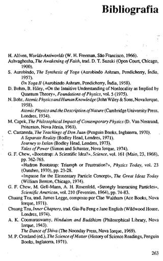 Bibliografia
H. Alfven, Worlds-Antiworlds (W. H. Freeman, São Francisco, 1966).
Ashvaghosha, The Awakening ofFaith, trad. D. T. Suzuki (Open Court, Chicago,
1900).
S. Aurobindo, The Synthesis of Yoga (Aurobindo Ashram, Pondicherry, índia,
1957).
On Yoga H (Aurobindo Ashram, Pondicherry, índia, 1958).
D. Böhm, B. Hiley, «On the Intuitive Understanding of Nonlocality as Implied by
Quantum Theory», Foundations ofPhysics, vol. 5 (1975).
N. Bohr, Atomic PhysicsandHumanKnowledge (JohnWiley & Sons,NovaIorque
1958).
Atomic Physics and theDescription ofNature (CambridgeUniversity Press
Londres, 1934).
M. Capek, The Philosophical Impact of Contemporary Physics (D. Van Nostrand
Princeton, Nova Jérsia, 1961).
C. Castaneda, The Teachings ofDon Juan (Penguin Books, Inglaterra, 1970).
A Separate Reality (Bodley Head, Londres, 1971).
Journey to Ixtlan (Bodley Head, Londres, 1973).
Tales ofPower (Simon and Schuster, Nova Iorque, 1974).
G. F. Chew, «Bootstrap: A Scientific Idea?», Science, vol. 161 (Maio, 23, 1968),
pp. 762-765.
«Hadron Bootstrap: Triumph or Frustration?», Physics Today, vol. 23
(Outubro, 1970), pp. 23-28.
«Impasse for the Elementary Particle Concept», The Great Ideas Today
(WilHam Benton, Chicago, 1974).
G. F. Chew, M. Gell-Mann, A. H. Rosenfeld, «Strongly Interacting Particles»,
Scientific American, vol. 210 (Fevereiro, 1964), pp. 74-83.
Chuang Tzu, trad. James Legge, composto por Clae Waltham (Ace Books, Nova
lorque, 1971).
Chuang Tzu, Inner Chapters, trad. Gia-Fu Feng e Jane English (Wildwood House,
Londres, 1974).
A. K. Coomaraswamy, Hinduism and Buddhism (Philosophical Library, Nova
lorque, 1943).
The Dance of Shiva (The Noonday Press, Nova lorque, 1969).
M. P. Crosland (ed.). The Science ofMatter (History of Science Readings, Penguin
Books, Inglaterra, 1971).
263
 
