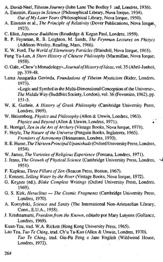 A. David-Neel, Tibetan Journey (John Lane The Bodley I ^ad, Londres, 1936).
A. Einstein, Essays in Science (Philosophical Library, Nova Iorque, 1934).
Out of My Later Years (Philosophical Library, Nova Iorque, 1950).
A. Einstein et al.. The Principle of Relativity (Dover Publications, Nova Iorque,
1923). / -"
C. Eliot, Japanese Buddhism (Routledge & Kegan Paul, Londres, 1959).
R. P. Feynman, R. B. Leighton, M. Sands, The Feynman Lectures on Phisycs
(Addison-Wesley, Reading, Mass, 1966).
K. W. Ford, The World of Elementary Particles (Blaisdell, Nova Iorque, 1965).
Fung Yu-Lan, A Short History of Chinese Philosophy (Macmillan, Nova Iorque,
1958).
G. Gale, «Chew's Monadology»,/oMrnfl/ ofHistory ofIdeas, vol. 35 (Abril-Junho),
pp. 339-48.
Lama Anagarika Govinda, Foundations of Tibetan Mysticism (Rider, Londres,
1973).
«Logic and Symbol in the Multi-Dimensional Conception of the Universe»,
The Middle Way (Buddhist Society, London), vol. 36 (Fevereiro, 1962), pp.
151-5.
W. K. Guthrie, A History of Greek Philosophy (Cambridge University Press,
Londres, 1969).
W. Heisenberg, Physics and Philosophy (Allen & Unwin, Londres, 1963).
Physics and Beyond (Allen & Unwin, Londres, 1971). «
E. Herrigel, Zen in the Art of Archery (Vintage Books, Nova Iorque, 1971).
F. Hoyle, The Nature of the Universe (Penguin Books, Inglaterra, 1965).
Frontiers of Astronomy (Heinamann, Londres, 1970).
R. E. Hume, The ThirteenPrincipal Upanishads (Oxford University Press, Londres,
1934).
W. James, The Varieties of Religious Experience (Fontana, Londres, 1971).
J. Jeans, The Growth of Physical Science (Cambridge University Press, Londres,
1951).
P. Kapleau, Three Pillars of Zen (Beacon Press, Boston, 1967).
J. Kennett, Selling Water by the River (Vintage Books, Nova Iorque, 1972).
G. Keynes (ed.), Blake Complete Writings (Oxford University Press, Londres,
1969).
G. S. Kirk, Heraclitus — The Cosmic Fragments (Cambridge University Press,
Londres, 1970).
A. Korzybski, Science and Sanity (The International Non-Aristotelian Library,
Conn., E.U.A., 1958).
J. Krishnamurti, Freedom from the Known, editado por Mary Lutyens (Gollancz,
Londres, 1969).
Kuan-Tzu, trad. W.A. Rickett (Hong Kong University Press, 1965).
Lao Tzu, Tao Te Ching, trad. Ch'u Ta-Kao (Allen & Unwin, Londres, 1970).
Tao Te Ching, trad. Gia-Fu Feng e Jane English (Wildwood House,
Londres, 1972).
264
 