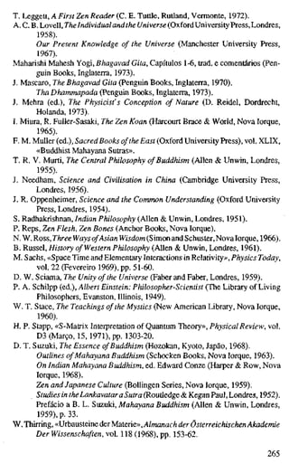 T. Leggett, A First Zen Reader (C. E. Tutüe, Rutland, Vermonte, 1972).
A. C. B. Lovell, TheIndividual and the í/n/ver5e(OxfordUniversity Press, Londres,
1958).
Our Present Knowledge of the Universe (Manchester University Press,
1967).
Maharishi Mahesh Yogi, Bhagavad Gita, Capítulos 1-6, trad, e comentários (Pen-
guin Books, Inglaterra, 1973).
J. Mascaro, The Bhagavad Gita (Penguin Books, Inglaterra, 1970).
ThaDhammapada (Penguin Books, Inglaterra, 1973).
J. Mehra (ed.). The Physicist's Conception of Nature (D. Reidel, Dordrecht,
Holanda, 1973).
I. Miura, R. Fuller-Sasaki, The Zen Koan (Harcourt Brace & World, Nova Iorque,
1965).
F. M. Muller (ed.), Sacred Books of the East (Oxford University Press), vol. XLIX,
«Buddhist Mahayana Sutras».
T. R. V. Murti, The Central Philosophy of Buddhism (Allen & Unwin, Londres,
1955).
J. Needham, Science and Civilisation in China (Cambridge University Press,
Londres, 1956).
J. R. Oppenheimer, Science and the Common Understanding (Oxford University
Press, Londres, 1954).
S. Radhakrishnan, Indian Philosophy (Allen & Unwin, Londres, 1951).
P. Reps, Zen Flesh, Zen Bones (Anchor Books, Nova Iorque).
N. W. Ross, Three Ways ofAsian Wisdom (Simon and Schuster, Novalorque, 1966).
B. Rüssel, History of Western Philosophy (Allen & Unwin, Londres, 1961).
M. Sachs, «Space Time and Elementary Interactions in Relativity», Physics Today,
vol. 22 (Fevereiro 1969), pp. 51-60.
D. W. Sciama, The Unity of the Universe (Faber and Faber, Londres, 1959).
P. A. Schlipp (ed.), Albert Einstein: Philosopher-Scientist (The Library of Living
Philosophers, Evanston, lUinois, 1949).
W. T. Stace, The Teachings of the Mystics (New American Library, Nova Iorque,
1960).
H. P. Stapp, «S-Matrix Interpretation of Quantum Theory», Physical Review, vol.
D3 (Março, 15,1971), pp. 1303-20.
D. T. Suzuki, The Essence ofBuddhism (Hozokan, Kyoto, Japão, 1968).
Outlines of Mahayana Buddhism (Schocken Books, Nova lorque, 1963).
On Indian Mahayana Buddhism, ed. Edward Conze (Harper & Row, Nova
lorque, 1968).
Zen and Japanese Culture (BoUingen Series, Nova lorque, 1959).
Studies in theLankavataraSutra (Routledge & Kegan Paul, Londres, 1952).
Prefácio a B. L. Suzuki, Mahayana Buddhism (Allen & Unwin, Londres,
1959), p. 33.
y^.lhmmg,<<JïhauSttmç,àtïM3X&n&y>,Almanach der Österreichischen Akademie
Der Wissenschaften, vol. 118 (1968), pp. 153-62.
265
 
