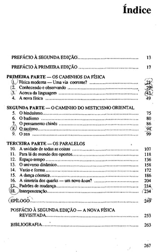 Indice
PREFÁCIO À SEGUNDA EDIÇÃO. 13
PREFÁCIO À PRIMEIRA EDIÇÃO 17
PRIMEIRA PARTE — OS CAMINHOS DA FÍSICA
(l^.y Física moderna — Umavia coerente?
(2. Conhecendo e observando ^2§
3. Acerca da linguagem ^^
4. Anovafísica 49
SEGUNDA PARTE — O CAMINHO DO MISTICISMO ORIENTAL
5. O hinduísmo 75
6. Obudismo 80
7. O pensamento chinês 86
(8yl Qjapísmo J 5
9. Ozen 99
TERCEIRA PARTE — OS PARALELOS
10. A unidade de todas as coisas 107
11. Para lá do mundo dos opostos 118
12. Espaço-tempo 136
13. O universo dinâmico 158
14. Vazio e forma 172
15. A dança cósmica 186
16. A simetria dos quarks — um novo ikoan? 204
LZ^PadrOes de mudança 214,
18^Interpenetração ("234
EPILOGO... 24^
POSFACIO À SEGUNDA EDIÇÃO — A NOVA FÍSICA
REVISITADA 253
BIBLIOGRAHA .' 263
267
 