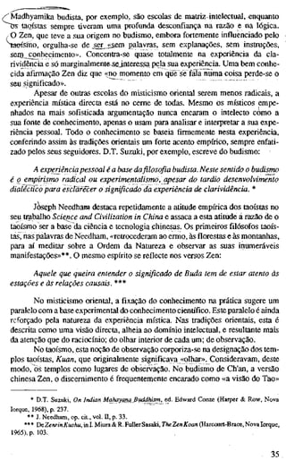 /'Madhyamika budista por exemplo, são escolas de matriz intelectual, enquanto
taoístas sempre tiveram uma profunda desconfiança na razão e na lógica.
O Zen, que teve a sua origem no budismo, embora fortemente influenciado pelo
Saeísmo, orgulha-se de ^er^j<&em palavras, sem explanações, sem instruções,
sein,_ conhecimento». Concentra-se quase totalmente na experiência da cla-
rividência e só marginalmente-Sfelníeressa pela sua experiência. Uma bem conhe-
cida afirmação Zen diz que «no momento em que se fáía numa coisa perde-se o
seu significado».
Apesar de outras escolas do misticismo oriental serem menos radicais, a
experiência mística directa está no cerne de todas. Mesmo os místicos empe-
nhados na mais sofisticada argumentação nunca encaram o intelecto cótno a
sua fonte de conhecimento, apenas o usam para analisar e interpretar a sua expe-
riência pessoal. Todo o conhecimento se baseia firmemente nesta experiência,
conferindo assim às tradições orientais um forte acento empírico, sempre enfati-
zado pelos seus seguidores. D.T. Suzuki, por exemplo, escreve do budismo:
A experiência pessoal é a base da filosofia budista. Neste sentido o budismo
é q empirismo radical ou experimentalismo, apesar do tardio desenvolvimento
dialéctico para esclarecer o significado da experiência de clarividência. *
jè«6ph Needham destaca repetidamente a atitude empírica dos taoístas no
seu trabalho Science and Civilization in China e assaca a esta atitude á razão de o
taoísmo ser a base da ciência e tecnologia chinesas. Os primeiros filósofos taoís-
tas, nas palavras de Needham, «retrocederam ao ermo, às florestas e às montanhas,
para aí meditar sobre a Ordem da Natureza e observar as suas inumeráveis
manifestações»**. O mesmo espírito se reflecte nos versos Zen:
Aquele que queira entender o significado de Buda tem de estar atento às
estações e às relações causais. ***
No misticismo oriental, a fixação do conhecimento na prática sugere um
paralelo com a base experimental do conhecimento científico. Este paralelo é ainda
reforçado pela natureza da experiência mística. Nas tradições orientais, esta é
descrita como uma visão directa, alheia ao domínio intelectual, e resultante mais
da atenção que do raciocínio; do olhar interior de cada um; de observação.
No taoísmo, esta noção de observação corporiza-se na designação dos tem-
plos taoístas, Kuan, que originalmente significava «olhar». Consideravam, deste
modo, os templos como lugares de observação. No budismo de Ch'an, a versão
chinesa Zen, o discernimento é frequentemente encarado como «a visão do Tao»
* D.T. Suzuki, On Indian Mahayang_ßuddhism, ed. Edward Conze (Harper & Row, Nova
Iorque, 1968), p. 237.
** J. Needham, op. cit., vol. H, p. 33.
*** DcZenrinKushu, in I. Miura & R. FullerSasaki, Th£ ZenKoan (Harcourt-Brace, Nova Iorque,
1965), p. 103.
35
 