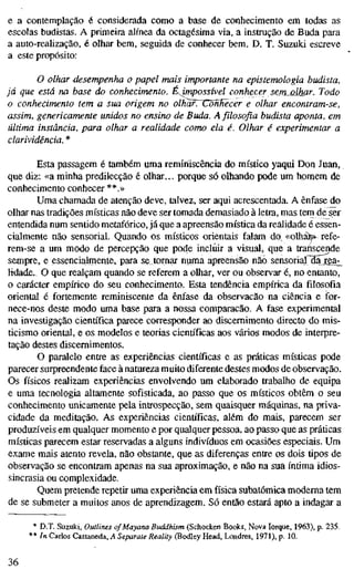 e a contemplação é considerada como a base de conhecimento em todas as
escolas budistas. A primeira alínea da octagésima via, a instrução de Buda para
a auto-realização, é olhar bem, seguida de conhecer bem. D. T. Suzuki escreve
a este propósito:
O olhar desempenha o papel mais importante na epistemologia budista,
já que está na base do conhecimento. É^mpossível conhecer sem^júKar. Todo
o conhecimento tem a sua origem no olhar. ConHecer e olhar encontram-se,
assim, genericamente unidos no ensino de Buda. A filosofia budista aponta, em
última instância, para olhar a realidade como ela é. Olhar é experimentar a
clarividência. *
Esta passagem é também uma reminiscência do místico yaqui Don Juan,
que diz: «a minha predilecção é olhar... porque só olhando pode um homem de
conhecimento conhecer **.»
Uma chamada de atenção deve, talvez, ser aqui acrescentada. A ênfase do
olhar nas tradições místicas não deve ser tomada demasiado à letra, mas tem de ser
entendida num sentido metafórico, já que a apreensão mística da realidade é essen-
cialmente não sensorial. Quando os místicos orientais falam do^ «olhá^ refe-
rem-se a um modo de percepção que pode incluir a visual, que a transcende
sempre, e essencialmente, para se tomar numa apreensão não sensorial da rea^
Made. O que realçam quando se referem a olhar, ver ou observar é, no entanto,
o carácter empírico do seu conhecimento. Esta tendência empírica da filosofia
oriental é fortemente reminiscente da ênfase da observação na ciência e ifor-
nece-nos deste modo uma base para a nossa comparação. A fase experimental
na investigação científica parece corresponder ao discernimento directo do mis-
ticismo oriental, e os modelos e teorias científicas aos vários modos de interpre-
tação destes discemimentos.
O paralelo entre as experiências científicas e as práticas místicas pode
parecer surpreendente face à natureza muito diferente destes modos de observação.
Os físicos realizam experiências envolvendo um elaborado trabalho de equipa
e uma tecnologia altamente sofisticada, ao passo que os místicos obtêm o seu
conhecimento unicamente pela introspecção, sem quaisquer máquinas, na priva-
cidade da meditação. As experiências científicas, além do mais, parecem ser
produzíveis em qualquer momento e por qualquer pessoa, ao passo que as práticas
místicas parecem estar reservadas a alguns indivíduos em ocasiões especiais. Um
exame mais atento revela, não obstante, que as diferenças entre os dois tipos de
observação se encontram apenas na sua aproximação, e não na sua íntima idios-
sincrasia ou complexidade.
Quem pretende repetir uma experiência em física subatômica moderna tem
de se submeter a muitos anos de aprendizagem. Só então estará apto a indagar a
* D.T. Suzuki, Outlines ofMayana Buddhism (Schocken Books, Nova Iorque, 1963), p. 235.
** In Carlos Castaneda, A Separate Reality (Bodley Head, Londres, 1971), p. 10.
36
 