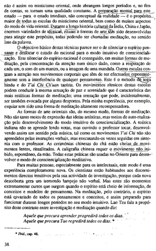 não é assim no misticismo oriental, onde abrangem longos períodos e, no fim
de contas, se tomam uma qualidade constante. A preparação mental para este
estado -— para o estado imediato, não conceptual da realidade — é o propósito_
maior de todas as escolas do misticismo oriental, bem como de muitos aspectos
do modo de vida oriental. Durante a longa história çulluralda índia. China e Japão,
enormes variedades de tásBicas, rituais-è formas de arte^Bín sido desenvolvidas
para atingir este propósito, todas podendo ser chamadas meditação, no sentido
lato da palavra.
P objectivo básico destas técnicas parece ser o de silenciar o espírito pen-
sante e deslocar o estado do racional para o modo intuitivo de conscienciali-
zação. Este silenciar do espírito racional é conseguido, em muitas formas de me-
ditação, pela concentração da atenção num único dado, como a respiração de
cada um, o som de um mantra, ou a imagem de uma mandala. Outras^scolas cen-
jram a atenção nos movimentos corporais quetôm de ser efectuados^^spontane-
^ e n t e sem a interferência de qualquer pensamento. Este é o método~3532Ía^
hindu e ào T'ai Chi Ch'uanïaoistà, Os movimentos rítmicos destas escolas
podem conduzir à mesma sensação de paz e serenidade que é característica das
mais estáticas formas de meditação; uma sensação que pode, incidentalmente,
ser também evocada por alguns desportos. Pela minha experiência, por exemplo,
esquiar tem sido uma forma de meditação altamente recompensadora.
As formas de arte orientais são, do mesmo modo, formas de meditação.
Não são tanto meios de expressão das ideias artísticas, mas meios de auto-realiza-
ção pelo desenvolvimento do modo intuitivo de consciencialização. A música
indiana não se aprende lendo notas, mas ouvindo o professor tocar, desenvol-
vendo assim um sentido pela música, tal como os movimentos T'ai Chi não são
aprendidos pelas instruções verbais, mas executando-os vezes seguidas em sinto-
nia com o professor. As cerimônias chinesas do chá estão cheias „de jnovi-
mentos lentos, ritualizados. A caligrafia chinesa requer o movimento não ini-
bido, espontâneo, da mão. Todas estas práticas são usadas no Oriente para desen-'
volver o modo de consciencialização meditativo.
Para muitas pessoas, especialmente para os intelectuais, este modo é uma
experiência completamente nova. Os cientistas estão habituados aos discerni-
mentos directos intuitivos pela sua actividade de investigação, porque cada nova
descoberta gera um tremendo lampejo não verbal. Mas estes são momentos
extremamente curtos que surgem quando o espírito está cheio de informação, de
conceitos e modelos de pensamento. Na meditação, pelo contrário, o espírito
está e^svaziado de todos os pensamentos e conceitos, e assim preparado para
funcionar durante longos períodos no seu modo intuitivo. Lao Tzu fala a propó-
sito deste contraste entre investigação e meditação quando diz:
Aquele que procura aprender progredirá todos os dias. '
Aquele que procura Tao regredirá todos os dias. *
* Ibid., cap. 48.
38
 
