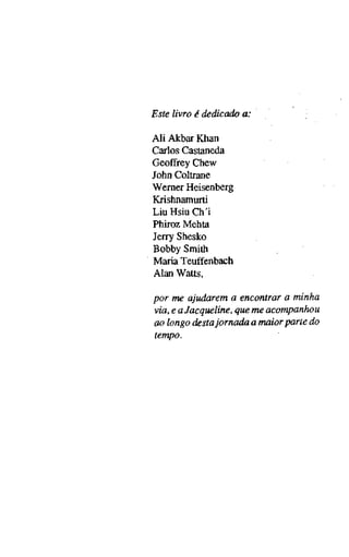 Este livro é dedicado a:
Ali Akbar Khan
Carlos Castaneda
Geoffrey Chew
John Coltrane
Werner Heisenberg
Krishnamurti
Liu Hsiu Ch'i
Phiroz Mehta
Jerry Shesko
Bobby Smith
Maria Teuffenbach
Alan Watts,
por me ajudarem a encontrar a minha
via, e a Jacqueline, que me acompanhou
ao longo destaJornada a maior parte do
tempo.
 