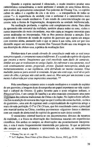 Quando o espírito racional é silenciado, o modo intuitivo produz uma
característica extraordinária; o meio ambiente é sentido de uma forma directa,
sem o crivo do pensamento conceptual. Nas palavras de Chuang Tzu, «o espírito
calmo do sábio é o espelho do céu e da terra — a transparência de todas as
coisas *.» A experiência da unidade com o ambiente é a característica mais
importante deste estado meditativo. É um estado de consciencialização em que
cessou toda a forma de fragmentação, desaparecida na unidade indiferenciada.
Na meditação profunda, o espírito está completamente alerta. Para além
da apreensão não sensorial da realidade, também abarca todos os sons, visões e
outras impressões do meio circundante, mas não capta as imagens sensoriais para
serem analisadas ou interpretadas. Não se lhes permite distrair a atenção. Este
estado não é diferente do estado de espírito do guerreiro que espera um ataque
com extremo alerta, anotando tudo o que se passa à sua volta, sem ser por isso
distraído sequer um instante. O mestre-Zen Yasutani Roshi usa esta imagem na
sua descrição do shikan-taza, a prática da meditação Zen:
Shinkan-taza é um estado elevado de consciência onde não se está tenso
nem preocupado, e certamente nunca indiferente. É o estado de espírito de alguém
que encara a morte. Imaginemos que está envolvido num duelo de samurais,
similar aos que se realizavam no antigo Japão. Ao enfrentar o seu oponente, você
está continuamente atento, preparado, pronto. Quando menospreza, ainda que
momentaneamente, a sua vigilância, será derrubado no mesmo instante. Uma
multidão junta-se para assistir à contenda. Já que não está cego, você vê-os pelo
canto do olho, e porque não está surdo, ouve-os. Mas nem por um instante a sua
mente é absorvida por estas impressões sensoriais. **
Pela semelhança existente entre o estado meditativo e o estado de espírito
de um guerreiro, a imagem deste desempenha um papel importante na vida espiri-
tual e cultural do Oriente. O^palco favorito para o texto religioso indiano, o
Bhagavad Gita,é um campo de batalha e as artes marciais constituem uma parte
im2orÊnlfi.jdas.culturas tradicionais da China e do Japão. No Japão a forte influên-
cia Zen na tradição do samurai deu lugar ao que é conhecido como bushido, «a ética
do guerreiro», uma arte de esgrimar onde a espiritualidade do esgrimista atinge a
mais elevada perfeição. O T'ai Chi Ch'uan, que foi considerado como a principal
arte marcial taoísta na China, combina movimentos «ióguicos» lentos e rítmicos
com um estado de alerta total do espírito do guerreiro num único sentido.
O misticismo oriental^baseia-se em discernimentos directos da natureza
da realidade, e a física na observação dos fenómenos naturais em experiências
científicas. Em ambos os campos, as observações são posteriormente interpreta-
das, e esta é muito frequentemente transmitida por palavras. Já que as palavras
são sempre um mapa abstracto e aproximado da realidade, as interpretações
* Chuang Tzu, op. cit., cap. 13.
** In P. Kapleau, Three Pillars of Zen (Beaœn Press, Boston, 1967), pp. 53-54.
39
 