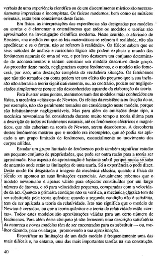 verbais de uma experiência científica ou de um discernimento místico são necessa-
riamente imprecisas e incompletas. Os físicos modernos, bem como os místicos
orientais, estão bem conscientes deste facto.
Em física, as interpretações das experiências são designadas por modelos
ou teorias e é elementar o entendimento que todos os modelos e teorias são
aproximados na investigação científica moderna. Neste sentido, o aforismo de
Einstein, «na medida em que as leis matemáticas se referem à realidade, não são
apodíticas; e se o forem, não se referem à realidade». Os físicos sabem que os
seus métodos de análise e raciocínio lógico não podem explicar o mundo dos
fenómenos naturais de uma só vez, e por isso destacam um conjunto determina-
do de acontecimentos e tentam construir um modelo descritivo deste grupo.
Ao proceder deste modo, negligenciam outros fenómenos, e o modelo não forne-
cerá, por isso, uma descrição completa da verdadeira situação. Os fenómenos
que não são tomados em conta podem ter um efeito tão pequeno que a sua inclu-
são não alteraria a teoria significativamente, ou, ao contrário, podem ser negligen-
ciados simplesmente porque são desconhecidos aquando da elaboração da teoria.
Para ilustrar estes pontos, atentemos num dos modelos mais conhecidos em
física, a mecânica «clássica» de Newton. Os efeitos da resistência ou fricção do ar,
por exemplo, não são geralmente tomados em consideração neste modelo, porque
são habitualmente negligenciáveis. Mas para além de omissões deste tipo, a
mecânica newtoniana foi considerada durante muito tempo a teoria última para
a descrição de todos os fenómenos naturais, até os fenómenos eléctricos e magné-
ticos, que não caberiam na teoria de Newton, serem descobertos. A descoberta
destes fenómenos mostrou que o modelo era incompleto, que só podia ser apli-
cado a um grupo limitado de fenómenos, essencialmente ao movimento dos
corpos sólidos.
Estudar um grupo limitado de fenómenos pode também significar estudar
um^pequeno conjunto de propriedades, que pode ser outra razão para a teoria ser
aproximada. Este aspecto de aproximação é bastante subtil porque nunca se sabe
de antemão onde estão as limitações de uma teoria. Só a experiência o pode dizer.
Deste modo foi desgastada a imagem da mecânica clássica, quando a física do
século X
X apontou as suas limitações essenciais. Actualmente sabemos que o
modelo newtoniano é apenas válido para objectos constituídos por um largo
número de átomos, e só para velocidades pequenas, comparadas com a velocida-
de da luz. Quando a primeira condição não se verifica, a mecânica clássica tem de
ser substituída pela teoria quântica; quando a segunda condição não é satisfeita,
tem de ser aplicada a teoria da relatividade. Isto não significa que o modelo de
Newton é «errado», ou que a teoria quântica e a teoria da relatividade estão «cer-
tas». Todos estes modelos são aproximações válidas para um certo número de
fenómenos. Para além deste cômputo já não fornecem uma descrição satisfatória
I da natureza e novos modelos têm de ser encontrados para os substituir — ou, me-
Uhor dizendo, para os alargar, promovendo a sua aproximação.
Especificar as limitações de um dado modelo é frequentemente uma das
mais difíceis e, no entanto, uma das mais importantes tarefas na sua construção.
40
 