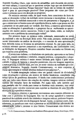 Segundo Geoffrey Chew, cuja «teoria da armadilha» será discutida em porme-
nor mais adiante, é essencial que se questione sempre logo que um determinado
modelo ou teoria funcrónã; Porque funciona? Quais são os limites do modelo?
Qual o grau de aproximação possível? Estas perguntas são vistas por Chew
como o primeiro passo em direcção ao progresso.
Os místicos orientais estão, de igual modo, bem conscientes do facto de
todas as descrições verbais da realidade serem inexactas e incompletas. A expe-
riência directa da reaUdade transcende o reino do pensamento e linguagem, e, já
que o misticismo se baseia numa tal experiência directa, tudo o que possa ser dito
a propósito só em parte pode ser verdade. Em física, a natureza aproximada de
todas as afirmações é quantificada e o progresso faz-se melhorando as aproxi-
mações em muitos passos sucessivos. Como é que lidam, então, as tradições
orientais com o problema da comunicação verbal? 
Em primeiro lugar, os místicos estão, sobretudo, interessados no s e n t i ^
da realidade e não na descrição deste sentir. Não estão, portanto, tendencionalíJ"
mente interessados na análise da descrição, e o conceito de uma aproximação)
bem definida nunca se levantou no pensamento oriental. Se, por outro ladoi Oi
místicos orientais querem comunicar a sua experiência, são confrontados com
as limitações da linguagem. Diversos caminhos foram encetados no Oriente no-
que respeita a este problema.
^í^misticismo indiano, e o hinduísmo em particular, apresenta-se na forma/
de initoSj^ usando metáforas e símbolos, imagens poéticas, comparações e alego-
rias. A linguagem mística é muito menos limitada pela lógica e pelo senso
comürh; éj)lena de fantasia e situações paradoxais, rica em imagens sugestivas ,
enunca precisa^ e coavém mais, por isso, ao sentir místico da realidade que a lin-í /
gu^êÍTi denotativa. Segundo Ananda Coomaraswamy, «o mito corporiza ai
maioraproximação à verdade absoluta traduzível por palavras»*._ '^f]
A fecuftda-4maginação indiana criou um grande número de divindadeáwÁ
cujas encarnações e proezas são motivo de lendas fantásticas, compiladas era_
textos épicos de grandiosas dimensões. O hindu com conhecimentos profundos
sabe que todos estes deuses são criações do espírito, imagens místicas simboli-|
zadoras das "mutiplás faces da realidade. Por ÛLUTO lado, sabe também què
--£Sta.43anéplia não foi criada para tornar as histórias mais atraentes, rnas antes
funçionarn como veículos essenciais para suportar as doutrinas de uma filosofia
alicerçadana experiência mística.
Os _místicos_çhinesese japoneses encontraram uma maneira diferente de
lidar com o problema da Unguagem. Em vez de tomar agradável a natureza
paradoxal da realidade através dos símbolos e imagens míticas, preferem frequen-
temente acentuá-la pelo uso da linguagem factual. Assim, os taoístas usam, repe-
tidamente, os paradox;ps com vista a patentear as inconsistèncias advenientes da
cõmQmcãçãõ^verbal e mostrar os seus limites. Comunicaram esta técnica aos
* A. K. Coomaraswamy, Hinduism and Buddhism (Philosophical Library, Nova Iorque, 1943),
,33.
41
 