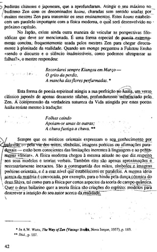 ;> budistas chineses e japoneses, que a aprofundaram. Atingir p seu máximo no
/budisma Zen com os denominados koans, charadas sem sentido usadas por
vmuitos mestres Zen para transmitir os seus ensinamentos. Estes koans estabele-
cem um paralelo import^te com a física moderna, o qual será desenvolvido no
próximo capítulo.
No Japão, existe ainda outra maneira de veicular as perspectivas filo-
sóficas que deve ser mencionada. É uma forma especial de poesia-^xtcema-
mente concisa, frequentemente usada pelos mestres Zen para chegar directa-
mente à plenitude da realidade. Quando um monge perguntou a Fuketsu Ensho
«sendo o discurso e o silêncio inadmissíveis, como podemos ultrapassar as
falhas?», o mestre respondeu:
Recordarei sempre Kiangsu em Março -
O grito da perdiz,
A mancha dasfloresperfurmadas. *
Esta forma de poesia espiritual atingiu a sua perfeição mhãi^, iim verso
clássico japonês de apenas dezassete sílabas, profundamente infigáiciado pelo__
Zen. Ä compreensão da verdadeira natureza da Vida atingida por estes poetas
haiku resiste mesmo à tradução:
' ' Folhas caindo •
Apoiam-se umas às outras;
AchuVafustigaachuva.**
Sempre que os místicos orientais expressam o seu„cpnhecimento j)or
law^B;3==qíelan7Ía-t}osTiiitos; síh^^ ou afirmações para-
xials — estão bem conscientes das limitações inerentes à linguagem e ao peffia-
ífn^5~«nnear». A física moderna chegou à mesma atitude no que diz-respeito^
aos seus modelos e teorias verbais. Também eles são apenas aproximações e
necessariamente inexactos. SãOxg^contrapartida dos mitos, símbolos e irnaggns^
peétíea^orientais, e.é a estenível que eslaberécefei os paralelos. A mesma ideia
 ^acercajiâniaténaé convocada, por exemplo, para o hindu pela dança^cósmicajío
 deiis_Shiya, tal como para a física por certos aspectos da teoria de campo quântica.
Quer o^deus bailarino quer a teoria física são criações do espírito: modeíos^iãfã
descrever a intuição do seuautor acerca daj^Udãd^^
* In A.W. Watts, The W«y of Zen (Vintage BoíAá, Nova Iorque, 1957), p. 183.
**/6tí.,p. 187.
42
 