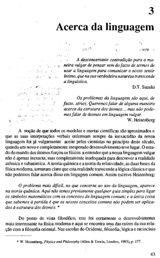 Acerca da linguagem
> A desconcertante contradição para a ma-
, . i- neira vulgar de pensar vem dofacto de termos de
.. ; , . usar a linguagem para comunicar o nosso sentir
, ,í ' :j !, íntimo, que na suaverdadeira natureza transcende
a linguística.
• •r' : ,/. D.T. Suzuki
,; : . Os problemas da linguagem são aqui, de
, , .' facto, sérios. Queremosfalar de alguma maneira
, . • . ; , acerca da estrutura dos átomos... mas não pode-
j; j ... • -, ! ; mosfalar de átomos em linguagem vulgar.
•j : : •• ! •. W.Heisenberg
A noção de que todos os modelos e teorias científicas são aproximados e
que as suas interpelações verbais enfermam sempre da inexactidão da nossa
linguagem foi já vulgarmente aceite pelos cientistas no princípio deste século,
quando um novo e completamente inesperado desenvolvimento teve lugar. O estu-
do do mundo dos átomos forçou os físicos a entender que a nossa linguagem vulgar
não é apenas inexacta, mas completamente inadequada para descrever a realidade
atómica e subatômica. A teoria quântica e a teoria da relatividade, as duas bases da
física moderna, tornaram claro que esta realidade transcende a lógica clássica e que
não podemos falar acerca disso em lingugem comum. Assim escreve Heisenberg:
O problema mais difícil, no que concerne ao uso da linguagem, aparece
na teoria quântica. Aqui não temos previamente qualquer guia simples para ligar
os símbolos matemáticos com os conceitos da linguagem comum; e a única coisa
que sabemos à partida é que os nossos conceitos comuns não podem ser aplica-
dos ã estrutura dos átomos. *
Do ponto de vista filosófico, este foi certamente o desenvolvimento
mais interessante na física moderna e aqui se encontra uma das raízes da sua rela-
ção com a filosofia oriental. Nas escolas do Ocidente, filosofia, lógica e raciocínio
* W. Heisenberg, Physics and Philosophy (Allen & Unwin, Londres, 1963), p. 177.
43
 