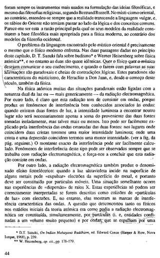 foram sempre os instrumentos mais usados na formulação das ideias filosóficas, e
mesmo das filosofias religiosas, segundo BertrandRussell. No misti-cismo oriental,
ao contrário, entendeu-se sempre que a realidade transcende a linguagem vulgar, e.
os sábios do Oriente não temiam passar ao lado da lógica e dos conceitos comuns.
Parece-me ser esta a razão principal pela qual os seus modelos da realidade cons-
tituem a base filosófica mais apropriada para a física moderna, ao contrário dos
modelos da filosofia ocidental.
O problema da linguagem encontrado pelo místico oriental é precisamente
o mesmo que o físico moderno enfrenta. Nas duas passagens dadas no princípio
deste capítulo, D. T. Suzuki fala sobre budismo* e Werner Heisenberg sobre física
atómica**, e no entanto as duas são quase idênticas. Quer o físico quero-Hmtico
; desejam comunicar o seu conhecimento, e quando o fazem com palavras as suas
! afirmações são paradoxais e cheias de contradições lógicas. Estes paradoxos são
i característicos do misticismo, de Heraclito a Don Juan, e, desdeo começo deste
século, também da física.
' Na física atómica muitas das situações paradoxais estão ligadas com a
natureza dual da luz ou — mais genericamente — da radiação electromagnética.
Por outro lado, é claro que esta radiação tem de consistir em ondas, porque
produz os fenómenos de interferência bem conhecidos associados às ondas:
quando existem duas fontes de luz, a intensidade luminosa a encontrar noutro
lugar não será necessariamente apenas a soma do proveniente das duas fontes
tomadas isoladamente, mas talvez mais ou menos. Isto pode ser facilmente ex-
plicado pela interferência das ondas emanadas das duas fontes: nos lugares onde
coincidem duas cristas teremos uma maior intensidade luminosa; onde uma
crista e uma depressão coincidem teremos uma menor intensidade, (ver a fig. da
pág. seguinte.) O montante exacto da interferência pode ser facilmente calcu-
lado. Fenómenos de interferência deste tipo pode ser observados sempre que se
trabalha com radiação electromagnética, e força-nos a concluir que esta radia-
ção consiste em ondas. -'
Por outro lado, a radiação electromagnética também produz o denomi-
nado efeito fotoeléctrico: quando a luz ultravioleta incide na superfície de
alguns metais pode «expulsar» electrões da superfície do metal, e portanto
deve ser constituído por particulas móveis. Uma situação semelhante ocorre
nas experiências de «dispersão» de raios X. Estas experiências só podem ser
correctamente interpretadas se forem descritas como colisões de «partículas
de luz» com electrões. E, no entanto, elas mostram as marcas de interfe-
rência característica das ondas. A questão que desconcertou tanto os físicos
nos estádios iniciais da teoria atómica era comq^podia a radiação electromag-
nética ser constituída, simultaneamente, por, partículas (i. e, entidades confi-
nadas a um volume muito pequeno) e por óndar^ que se espalham po? uma
* D.T. Suzuki, On Indian Mahayana Buddhism, ed. Edward Conze (Harper & Row, Nova
Iorque, 1968), p. 239.
** W. Heisenberg, op. cit., pp. 178-179.
44
 