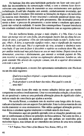 Os budistas Zen têm uma habilidade particular em fazer sair uma quali-
dade das inconsistências da comunicação verbal, e com o sistema kvan desen-
volveram uma^m^eira única de transmitir os seus ensinamentos sem qualquer
verbalização.(AToonj^ão charadas sem sentido, cuidadosamente inventadas, que-
pretendem fazer o estudante Zen entender as limitações da lógica e do raciocínio
da maneira mais dramática. O teor irracional e conteúdo paradoxal destes enig-
mas toma-os impossíveis de resolver pelo pensamento. São destinados precisa-
mente a deter o processo de pensamento, e assim tomar o estudante apto para o
sentir não verbal da realidade. O mestre Zen contemporâneo Yasutani introduziu
üin estudante ocidental a um dos koans mais famosos com as seguintes palavras:
Um dos melhores koans, porque o mais simples, é o Mu. Esta é a sua
base: um monge veio ter com Joshu, um prestigiado mestre Zen da china há cen-
tenas de anos, e perguntou: «Um cão tem natureza buda ou não?» Joshu retor-
qui, «Mu!». À letra, a expressão significa «não», mas o significado da resposta
de Joshu não está aqui. Mu é a expressão da viva, actuante e dinâmica natu-
reza buda. O que tem de fazer é descobrir o espírito ou essência deste Mu, não
por análise intelectual mas pela busca no seu ser mais íntimo. Depois tem de me
demonstrar, concreta e distintamente, que entende a verdade pujante do Mu,
sem recorrer a concepções, teorias ou explanações abstractas. Lembre-se, não
pode entender Mu através da cognição comum, tem de a agarrar directamente
com todo o seu ser. *
A um principiante, o mestre Zen apresentaria normalmente este Mu-koan
ou um dos dois seguintes:
Qual era a suaface original—a que tinha antes dos seus pais
o conceberem?
j^; Pode produzir o som do bater das mãos. Mas quale o som de
, uma mão? s -^
Todos estes koans têm mais ou menos soluções únicas que um mestre
competente reconhece imediatamente. Uma vez encontrada a solução, o koan deixa
de ser paradoxal e toma-se uma profunda afirmação plena de significado elabo-
rada no estado de consciência que ajudou a acordar.
Na escola Rinzai, o estudante tem de resolver uma longa série de koans,
cada um relacionado com um aspecto Zen particular. Esta é a única maneira de esta
escola transmitir os seus ensinamentos. Não utiliza qualquer afirmação positiva,
mas deixa o estudante agarrar totalmente a verdade através dos koans.
Encontramos aqui um paraleío apertado com as situações paradoxais com
que se confrontaram os físicos no princípio da física atómica. Tal como no Zen, a
verdade estava escondida em paradoxos que não podiam ser resolvidos pelo
raciocínio lógico, mas tinham de ser entendidos nos termos de uma nova tomada
* In P. Kapleau, Three Pillars of Zen (Beacon Press, Boston, 1967), p. 135,
46
 