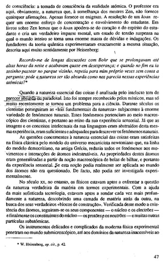 de consciência: a tomada de consciência da realidade atómica. O professor era
aqui, obviamente, a natureza que, à semelhança dos mestres Zen, não fornece
quaisquer afirmações. Apenas fornece os enigmas. A resolução de um koan re-
quer um enorme esforço de concentração e envolvimento do estudante. Em
livros sobre Zen lemos que o koan apodera-se do coração e do espírito do estu-
dante e cria um verdadeiro impasse mental, um estado de tensão suspensa na
qual o mundo inteiro se toma uma enorme massa de dúvidas e indagações. Os
fundadores da teoria quântica experimentaram exactamente a mesma situação,
descrita aqui muito sentidamente por Heisenberg:
Recordo-me de longas discussões com Bohr que se prolongavam até
altas horas da noite e acabavam quase em desesperança; e quando no fim eu ia
sozinha passear no parque vizinho, repetia para mim próprio vezes sem conta a
pergunta: pode anatureza ser tão absurda como nos parecia nessas experiências
atómicas?*
Quando a natureza essencial das coisas é analisada pelo intelecto tem de
^areceTã6sffl.^M paradoxal. Isto foi sempre reconhecido pelos místicos, mas só
^muito recentemente se tomou um problema para a ciência. Durante séculos os
cientistas perseguiram as «íeis fundamentais da natureza» subjacentes à enorme
variedade de fenómenos naturais. Estes fenómenos pertenciam ao meio macros-
cópico dos cientistas, e portanto ao reino da sua experiência sensorial. Já que as
imagens e os conceitos intelectuais da sua linguagem eram abstraídos desta mes-
ma experiência, eram suficientes e adequados para descrever os fenómenos naturais.
As questões concementes à natureza essencial das coisas eram satisfeitas
na física clássica pelo modelo do universo mecanicista newtoniano que, na linha
do modelo democritiano, na antiga Grécia, reduzia todos os fenómenos aos mo-
vimentos e interacções de átomos indestrutíveis. As propriedades destes átomos
eram generalizadas a partir da noção macroscópica de bolas de bilhar, e portanto
da experiência sensorial. $c esta noção podia realmente ser aplicada ao mundo
dos átomos não era questionado. De facto, não podia ser investigada experi-
mentalmente.
No século XX, no entanto, os físicos estavam aptos a enfrentar a questão
da natureza verdadeira da matéria em termos experimentais. Com a ajuda
da mais sofisticada tecnologia, estavam aptos a sondar cada vez mais profun-
damente a natureza, descobrindo uma camada de matéria atrás da outra, na
busca dos seus verdadeiros «blocos de constmção». Verificada deste modo a exis-
tência dos átomos, seguiram-se os seus componentes — o núcleo e os electrões —
e finalmente os constituintes do núcleo—os protões eos neutrões—e muitas outras
partículas subatômicas.
Os instramentos delicados e complicados da moderna física experimental
penetram no mundo submicroscópico, até aos domínios da natureza inacessíveis ao
W. Heisenberg, op. cit., p. 42.
47
 