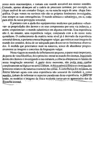 nosso meio macroscópico, e tomam este mundo acessível aos nossos sentidos.
Contudo, apenas alcançam até a cadeia de processos terminar, por exemplo, no
/clique audível de um contador Geiger, ou na mancha negra de uma chapa foto- -
gráfica. O que vemos ou ouvimos não são os próprios fenómenos investigados,
mas sempre as suas consequências. O mundo atómico e subatômico, em si, estão
l para além da nossa percepção sensorial.
 E portanto com a ajuda dos equipamentos modernos que podemos «obser-
var» as propriedades dos átomos e os seus componentes por uma via indirecta, e
assim «expenenciar» o mundo subatômico em alguma extensão. Esta experiência
não é, no entanto, uma experiência vulgar, comparada com a do nosso meio
quotidiano. O conhecimento da matéria neste nível já é derivado da experiência
sensorial directa, e portanto a nossa linguagem vulgar, que retira as suas imagens do
mundo dos sentidos, deixa de ser adequada para descrever os fenómenos observa-
dos. À medida que penetramos mais na natureza, temos de abandonar progres-
sivamente as imagens e conceitos da linguagem vulgar.
Nesta viagem ao mundo do infinitamente pequeno, o passo mais importante,
do ponto de vista filosófico, foi o primeiro: entrar no mundo dos átom_QSJnçiuirijido
dentro dos átomos e investigando a sua estrutura, a ciência ultrapassou os limites da
! nossa imaginação sensorial. A partir deste momento, não pocha_mais_£ûnfiar
 completamente nalógica e no senso coTnuffl. Afísica atómicadotou os cienli^stasiias
'primeiros relances da natureza essencial das coisas. Ä semefhança dos rnísiicovos
I físicos lidàvain agora com uma experiência não sensorial da realidade e, como
i aquelasJinham de enfrentar os aspectos paradoxais desta experiência. A ^Sîfïïr
então, os modelos eTmagens da física moderna tomavam-se aparentados dos da
filosofia oriental. ~—-
 