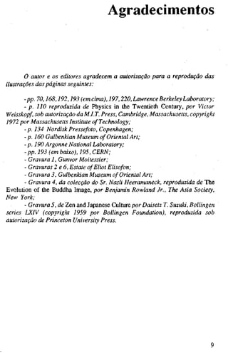 Agradecimentos
o autor e os editores agradecem a autorização para a reprodução das
ilustrações das páginas seguintes:
-pp. 70,168,192,193 (emcima), 197,220, Lawrence Berkeley Laboratory;
- p. 110 reproduzida de Physics in the Twentieth Century, por Victor
Weisskopf, sob autorização da MJ.T. Press, Cambridge, Massachusetts, copyright
1972 por Massachusetts Institute ofTechnology,•
-p. 134 NordiskPressefoto, Copenhagen;
-p. 160 Gulbenkian Museum of Oriental Art;
- p. 190 Argonne National Laboratory;
- pp. 193 (em baixo), 195, CERN;
- Gravura 1, Gunvor Moitessier;
- Gravuras 2 e6. Estate of Eliot Elisofon;
- Gravura 3, Gulbenkian Museum of Oriental Art;
- Gravura 4, da colecção do Sr. Nasli Heeramaneck, reproduzida de The
Evolution of the Buddha Image, por Benjamin Rowland Jr., The Asia Society,
New York;
- Gravura 5, de Zen and Japanese Culture por Daisetz T. Suzuki, Bollingen
series LXIV (copyright 1959 por Bollingen Foundation), reproduzida sob
autorização de Princeton University Press.
 