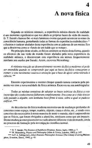 4
A nova física
Segundo os místicos orientais, a experiência mística directa da realidade
é um momento significativo que nos abala as próprias bases da visão do mundo.
D. T. Suzuki chamou-lhe «o mais luminoso evento que pode acontecer no reino da
consciência humana, perturbando todas as formas de experiência estabelecidas» *
e ilustrou o carácter abalador desta experiência com as palavras de um mestre Zen
que a descreveu como o «fundo de um balde que se rompe».
No princípio deste século, os físicos sentiram-se muito desta forma, quando
os aUcerces da sua visão do mundo foram abalados pela nova experiência da
realidade atómica, e descreveram esta experiência em termos frequentemente
similares aos usados por Suzuki. Assim, escreveu Heisenberg:
A violenta reacção ao desenvolvimento recente dafísica moderna só pode
ser entendida quando se compreende que aqui as bases da física começaram a
tremer; e este movimento causou a sensação que a base de apoio seria retirada à
Einstein experimentou o mesmo choque quando tomou contacto pela pri-
meira vez com a nova realidade da física atómica. Escreveu na sua autobiografia:
Todas as minhas tentativas de adoptar as bases teóricas da física a este
(novo tipo de) conhecimentofalharam completamente. Era como se o chão tivesse
sido puxado a alguém, sem nenhuma basefirme ã vista, sobre a qual se pudesse
edificar. ***
As descobertas da física moderna necessitavam de mudanças profundas de
conceitos como espaço, tempo, matéria, objecto, causa e efeito, etc, e sendo estes
conceitos tão necessários à nossa maneira de sentir o mundo, não é surpreendente
que os físicos, que foram obrigados a alterá-los, sentissem como que um impacte.
Destas mudanças emergiu uma novae radicalmente diferente visão do mundo, ainda
no processo de formação pela investigação científica normal.
* D. T. Suzuki, The Essence of Buddhism (Hozokan, Kyoto, Japão, 1968), p. 7.
** W. Heisenberg, Physics and Philosophy (Allen & Unwin, Londres, 1963), p. 145.
*** [n P. A. SchUpp (ed.), Albert Einstein: Philosopher-Scientist (The Library of Living Philoso-
phers, Evanston, Hinois, 1949), p. 45.
4^
 