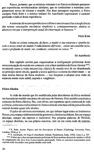 Parece, portanto, que os mísúcos orientais e os físicos ocidentais passaram
por experiências revolucionárias simüares, que os conduziram a maneiías com-
pletamente novas de encarar o mundo. Nas duas passagens seguintes, o físico
europeu Niels Bohr e o místico indiano Sri Aurobindo expressaram o carácter
profundo e radical desta experiência:
A extensão da nossa experiência nos últimosanostrouxe á luz a insuficiênc
das nossas concepções mecânicas simplistas e, consequentemente, abalou o
alicerces em que a interpretação usual da observação se baseava. *
Niels Bohr
Todas as coisas começam, defacto, a mudar a sua natureza e aparência
todo o nosso sentir do mundo é radicalmente diferente... existe um caminho no
vasto e profundo de sentir, ver, conhecer, contactar as coisas. **
Sri Aurobindo
Este capítulo servirá para esquematizar a configuração preliminar desta
nova concepção do mundo em contraste com a base antitética da física clássica ***,
mostrando como a visão mecanicista clássica do mundo teve de ser abandonada
no princípio deste século, quando a teoria quântica e a teoria da relatividade — as
duas teorias básicas da física moderna — nos forçaram a adoptar uma visão da
natureza muito mais subtil, sagrada e «orgânica».
Física clássica
A visão do mundo que foi modificada pelas descobertas da física moderna
era baseada no modelo mecânico do universo de Newton. Este modelo constituía a
estrutura da física clássica. Era, com efeito, um espantoso apoio estrutural de toda
a ciência, comoumarocha imbatível, fornecedora de umabase sólidaparaa filosofia
natural durante quase três séculos.
O palco do universo newtoniano, em que tinham lugar todos os fenómenos
físicos, eraaespaço tridimensional dageometriaclássicaeuclidiana. Era um espaço
absoluto, sempre eni jepouso e inalterável. Nas próprias palavras de Newton,
«o espaço absoluto, na sua própria natureza, sem ter em conta nada de externo.
* N. Bohr, Atomic Physics and the Description of Nature (Cambridge University Press,
Londres, 1934), p. 2.
** S. Aurobindo, On Yoga II (Aurobindo Ashram, Pondicherry, índia, 1958), Tomo I, p. 327.
*** O leitor que achar esta apresentação preliminar da física moderna demasiado sintética e difícil
de ccanpreender não deve ficar excessivamente preocupado. Todos os conceitos mencionados neste
capítulo serão discutidos com grande detalhe mais tarde.
50
 