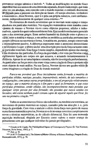 permanece sempre idêntico e imóvel» *. Todas as modificações no mundo físico
eaanrdëséritas nos termos de: uma dimensão separada, denominada tempo, que mais
uma vez era absoluta, sem conexão com o mundo material, e correndo docemente
Wpãssado para o presente em direcção ao futuro. «O tempo absoluto, verdadeiro
e matemático», disse Newton, «por si e pela sua própria natureza, corre uniforme-
mente, independentemente de qualquer coisa externa.» **
t)s elementos do mundo newtoniano que se moviam neste espaço e tempo
absolutos era partículas materiais. Nas equações matemáticas eram tratados como
«pontos de massa» e Newton via-os como objectos pequenos, sólidos e indes-
trutíveis, apartir dos quais todaamatéria erafeita. Estemodelo erabastanteparecido
com o dos atomistas gregos. Eram ambos baseados na distinção entre o pleno e o
vazTõreritre a matéria e espaço, e em ambos os modelos as partículas permaneciam
sempre idênticas na sua massa e forma. Amatéria era, portanto, sempre conservada
e essencialmente passiva. A diferença importante entre o atomismo democritiano
e newtoniano é a que o último inclui uma descrição precisa da força actuante entre
as partículas materiais. Esta força é muito simples, dependendo apenas das massas.
e das distâncias das partículas. É a força da gravidade, e foi vista por Newton como
rigTdamente ligada aos corpos em que actuava, e actuando instantaneamente à
distância. Apesar de ser uma hipótese estranha, não foi investigada profundamente.
As partículas e as forças entre elas eram vistas como criação de Deus e portanto não
eram objecto de mais análise. Na sua óptica, Newton dá-nos um quadro nítido de
como imaginava a criação de Deus do mundo material:
Parece-me provável que Deus inicialmente tenha formado a matéria de
partículas sólidas, maciças, pesadas, impenetráveis, móveis, de tais tamanhos e
configurações, com tantas outras propriedades, e em tal proporção relativamente
ao espaço, que a maioria alcançou o fimpçra o qual se formaram; e que estas
partículas primitivas, sendo sólidas, são incomparavelmente mais pesadas que
qualquer corpo poroso por elas formado; tão pesadas que nunca usadas em
bocados; não existe nenhum poder comum capaz de separar aquilo que Deus fez
uno na primeira criação. ***
Todos os acontecimentos físicos são reduzidos, na mecânica newtoniana, ao
movimento de pontos materiais no espaço, causados pela sua atracção, i. e., pela
força da gravidade. Com vista a traduzir o efeito desta força num ponto de massa
numa forma matemática precisa. Newton teve de inventar conceitos completamente
novos e técnicas matemáticas, as do cálculo diferencial. Esta foi uma tremenda
aquisição intelectual, elogiada por Einstein como «talvez o maior avanço do
pensamento com que qualquer indivíduo foi jamais privilegiado».
* Citação in M. Capek, The Philosophical Impact of Contemporary Physics (D. Van Nostrand,
Princeton, Nova Jersey, 1961), p. 7.
** Ibid., p. 36.
*** In M. P. Crosland (ed.). The Science of Matter (History of Science Readings, Penguin Books,
Hannondsworth, 1971), p. 76.
51
 