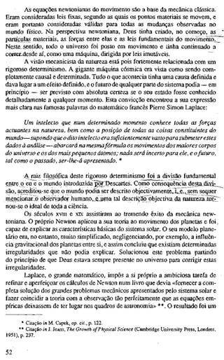As equações newtonianas do movimento säo a base da mecânica clássica.
Eram consideradas leis fixas, segundo as quais os pontos materiais se movem, e
eram portanto consideradas válidas para todas as mudanças observadas no
mundo físico. Na perspectiva newtoniana, Deus tinha criado, no começo, as
partículas materiais, as forças entre elas e as leis fundamentais do movimento7]7
Neste sentido, todo o universo foi posto em movimento e tinha continuado a
coffer^desde aí, como uma máquina, dirigida por leis imutáveis.
A visão mecanicista da natureza está pois fortemente relacionada com um
rigoroso determinismo. A gigante máquina cósmica era vista como sendo com-
pletamente causal e determinada. Tudo o que acontecia tinha uma causa definida e
dava lugar a um efeito definido, e o futuro de qualquer parte do sistema podia—em
princípio — ser previsto com absoluta certeza se o seu estado fosse conhecido
detalhadamente a qualquer momento. Esta convicção encontrou a sua expressão
mais clara nas famosas palavras do matemático francês Pierre Simon Laplace:
Um intelecto que num determinado momento conhece todas as forças
actuantes na natureza, bem como a posição de todas as coisas constituintes do
mundo—supondo que o dito intelecto era suficientemente vastopara submeter estes
dados à análise — abarcará na mesmafórmula os movimentos dos maiores corpos
do universo e os dos maispequenos átomos; nada será incerto para ele, e o futuro,
tal como o passado, ser-lhe-á apresentado. *
4i raiz filcKÓfica deste rigoroso determinismo foi a divisão fundamental
entre o eu e o mundo introduzida j^~PescartÄS. Como consequência desta_dixt_
são, acreditou-se que o mundo podia ser descrito objectivamente. Le., sem sequer
mençionarlõ obseiryador humano,_Êjjma tal descrição objectiv_a da natiirezaÏQÎtr
nou-se o ideal de toda a ciência.
Os séculos XVIII e xix assistiram ao tremendo êxito da mecânica new-
toniana. O próprio Newton aplicou a sua teoria ao movimento dos planetas e foi,
capaz de explicar as caracten'sticas básicas do sistema solar. O seu modelo plane-
tário era, no entanto, muito simplificado, negligenciando, por exemplo, a influên-
cia gravitacional dos planetas entre si, e assim concluiu que existiam determinadas
irregularidades que não podia explicar. Solucionou este problema partindo
do princípio de que Deus estava sempre presente no universo para corrigir estas
irregularidades.
Laplace, o grande matemático, impôs a si próprio a ambiciosa tarefa de
refinar e aperfeiçoar os cálculos de Newton num livro que devia «fornecer a com-
pleta solução dos grandes problemas mecânicos apresentados pelo sistema solar e
fazer coincidir a teoria com a observação tão perfeitamente que as equações em-
píricas deixassem de ter lugar nos quadros de astronomia» **. O resultado foi um
* Citação in M. Capek, op. cit., p. 122.
** Citação in J. Jeans, The Growth of Physical Science (Cambridge University Press, Londres,
1951), p. 237.
52
 