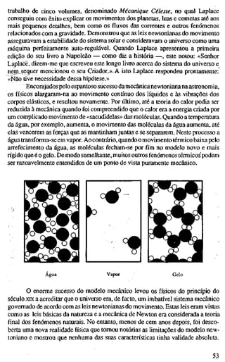 trabalho de cinco volumes, denominado Mécanique Céleste, no qual Laplace
conseguiu com êxito explicar os movimentos dos planetas, luas e cometas até aos
mais pequenos detalhes, bem como os fluxos das correntes e outros fenómenos
relacionados com a gravidade. Demonstrou que as leis newtonianas do movimento
asseguravam a estabilidade do sistema solar e consideravam o universo como uma
máquina perfeitamente auto-regulável. Quando Laplace apresentou a primeira
edição do seu Hvro a Napoleão — como diz a história —, este notou: «Senhor
Laplacé, dizem-me que escreveu este longo livro acerca do sistema do universo e
nem. sequer mencionou o seu Criador.»^ A isto Laplace respondeu prontamente:
«Não tive necessidade dessa hipótese.»
Encorajados pelo espantoso sucesso damecânica newtoniana na astronomia,
os físicos alargaram-na ao movimento contínuo dos líquidos e às vibrações dos
corpos elásticos, e resultou novamente. Por último, até a teoria do calor podia ser
reduzida à mecânica quando foi compreendido que o calor era a energia criada por
um complicado movimento de «sacudidelas» das moléculas. Quando a temperatura
da água, por exemplo, aumenta, o movimento das moléculas da água aumenta, até
elas vencerem as forças que as mantinham juntas e se separarem. Neste processo a
água transforma-se em vapor. Ao contrário, quando omovimento térmico baixa pelo
arrefecimento da água, as moléculas fecham-se por fim no modelo novo e mais
rígido que é o gelo. De modo semelhante, muitos outros fenómenos térmicos podem
ser razoavelmente entendidos de um ponto de vista puramente mecânico.
Água Vapor Gelo
O enorme sucesso do modelo mecânico levou os físicos do princípio do
século XIX a acreditar que o universo era, de facto, um imbatível sistema mecânico
governado de acordo com as leis newtonianas do movimento. Estas leis eram vistas
como as leis básicas da natureza e a mecânica de Newton era considerada a teoria
final dos fenómenos naturais. No entanto, menos de cem anos depois, foi desco-
berta uma nova realidade física que tomou notórias as limitações do modelo new-
toniano e mostrou que nenhuma das suas características tinha validade absoluta.
53
 