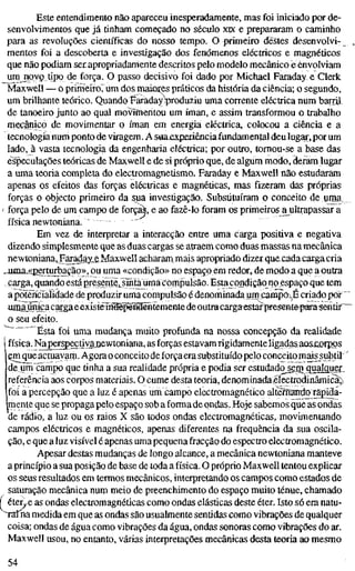 Este entendimento não apareceu inesperadamente, mas foi iniciado por de-
senvolvimentos que já tinham começado no século XK e prepararam o caminho
para as revoluções científicas do nosso tempo. O primeiro destes desenvolvi-
mentos foi a descoberta e investigação dos fenómenos eléctricos e magnéticos
que não podiam serapropriadamente descritos pelo modelo mecânico e envolviam
umjipyç tipo de força. O passo decisivo foi dado por Michael Faraday e Clerk
Maxwell — o primèíroTum dos maiores práticos da história da ciência; o segundo,
um brilhante teórico. Quandtjíaraday^produziu uma corrente eléctrica num barril
de tanoeiro junto ao qual movîmeritou um íman, e assim transformou o trabalho
mecânico de movimentar o íman em energia eléctrica, colocou a ciência e a
tecnologia num ponto de viragem. A saaxxpfaiênciaiundamental deu lugar,por um
lado, à vasta tecnologia da engenharia eléctrica; por outro, tornou-se a base das
especulações teóricas de Maxwell e de si próprio que, de algum modo, deram lugar
a uma teoria completa do electromagnetismo. Faraday e Maxwell não estudaram
apenas os efeitos das forças eléctricas e magnéticas, mas fizeram das próprias
forças o objecto primeiro da sua investigação. Substituíram o conceito de uma_
força pelo de um campo de forçM, e ao fazê-lo foram os primeiros a^ultrapassar a
física newtoniana.
Em vez de interpretar a interacção entre uma carga positiva e negativa
dizendo simplesmente que as duas cargas se atraem como duas massas na mecânica
newtoniana.^aradayLe Maxwellacharam mais apropriado dizerque cadacargacria
ouna^iperturbação», ou uma «condição» no espaço em redor, de modo a que a outra
carga, quando estápresente,^Snía^uma compulsão. Estajcpndiçãq^no espaço que tem
apotencialidade de produzir uma compulsão é denominada um campò^,É criado por"
uniaúnica cargaeexísteíMép&Hãintemente deoutracargaestar present^^para^fltir^
o seu efeito.
- g^^ ^^. ^^^ mudança muito profunda na nossa concepção da realidade
I física. Naperspeçtiyajjewtoniana, as forças estavamrigidamenteligadas aos£orpi)s
çmque actuavarp. Agora o conceito de forçaera substituído pelo conceito maissubtil
de uni campo que tinha a sua realidade própria e podia ser estudado sem qualquer_^
referência aos corpos materiais. O cume desta teoria, denominadaxélectrodinâmicaji
foi a percepção que a luz é apenas um campo electromagnético altèiífarrtfo rapida-
mente que se propaga pelo espaço sob a forma de ondas. Hoje sabemos que as ondas
de rádio, a luz ou os raios X são todos ondas electromagnéticas, movimentando
campos eléctricos e magnéticos, apenas diferentes na frequência da sua oscila-
ção, e que a luz visível é apenas umapequena fracção do espectro electromagnético.
Apesar destas mudanças de longo alcance, a mecânica newtoniana manteve
a princípio a sua posição de base de toda a física. O próprio Maxwell tentou explicar
os seus resultados em termos mecânicos, interpretando os campos como estados de
saturação mecânica num meio de preenchimento do espaço muito ténue, chamado
í éterie as ondas electromagnéticas como ondas elásticas deste éter. Isto só era natu-
raTna medida em que as ondas são usualmente sentidas como vibrações de qualquer
coisa; ondas de água como vibrações da água, ondas sonoras como vibrações do ar.
Maxwell usou, no entanto, várias interpretações mecânicas desta teoria ao mesmo
54
 
