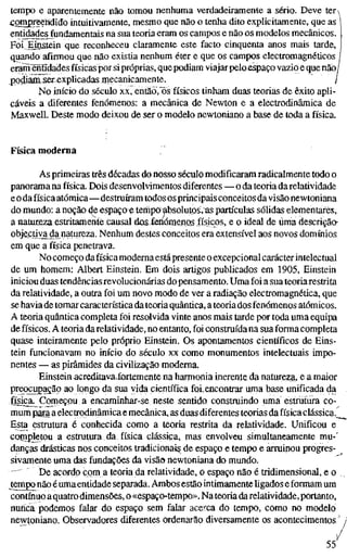 tempo e aparentemente não tomou nenhuma verdadeiramente a sério. Deve ter^
-Gomgreendido intuitivamente, mesmo que não o tenha dito explicitamente, que as
entidades fundamentais na sua teoria eram os campos e não os modelos mecânicos.
Foi Einstein que reconheceu claramente este facto cinquenta anos mais tarde,
quando afirmou que não existia nenhum éter e que os campos electromagnéticos
eram^üdades físicas por si próprias, quepodiam viajar peloespaço vazio e que não/
podiam ser^xplicadas niecanicamente. i
No início do século xx, eritlo'ös físicos tinham duas teorias de êxito apli-
cáveis a diferentes fenómenos: a mecânica de Newton e a electrodinâmica de
Maxwell. Deste modo deixou de ser o modelo newtoniano a base de toda a física.
Física moderna
As primeiras três décadas do nosso século modificaram radicalmente todo o
panorama na física. Dois desenvolvimentos diferentes — o da teoria da relatividade
e o da física atómica—destruíram todos os principais conceitos davisão newtoniana
do mundo: a noção (te espaço« terhpöabsolutos.^s partículas sólidas elementares,
a natureza estritamente causal dos fenómenos físicos, e o ideal de uma descriçãa
objeçtiva^da natureza. Nenhum destes conceitos era extensível aos novos domínios
em que a física penetrava.
No começo dafísica moderna estápresente o excepcional carácter intelectual
de um homem: Albert Einstein. Em dois artigos publicados em 1905, Einstein
iniciou duas tendências revolucionárias do pensamento. Uma foi a sua teoria restrita
da relatividade, a outra foi um novo modo de ver a radiação electromagnética, que
se havia de tomar característica dateoria quântica, a teoria dos fenómenos atómicos.
A teoria quântica completa foi resolvida vinte anos mais tarde por toda uma equipa
de físicos. A teoria darelatividade, no entanto, foi construída na sua forma completa
quase inteiramente pelo próprio Einstein. Os apontamentos científicos de Eins-
tein funcionavam no início do século xx como monumentos intelectuais impo-
nentes — as pirâmides da civilização moderna.
Einstein acreditavafortemente na harmonia inerente da natureza, e a maior
preocupação ao longo da sua vida científica foi-encontrar uma base unificada da
física._Começou a encaminhar-se neste sentido construindo uma estrutura co-
mum para a electrodinâmica e mecânica, as duas diferentes teorias da física clássica.^
Esta estrutura é conhecida como a teoria restrita da relatividade. Unificou e
completou a estrutura da física clássica, mas envolveu simultaneamente mu-'
danças drásticas nos conceitos tradicionais de espaço e tempo e arruinou progres-
sivamente uma das fundações da visão newtoniana do mundo.
" ' De acordo com a teoria da relatividade, o espaço não é tridimensional, e o
tempo não é umaentidade separada. Ambos estão intimamente ligados e formam um
contínuo aquatro dimensões, o «espaço-tempo». Na teoria darelatividade, portanto,
nuííca podemos falar do espaço sem falar acerca do tempo, como no modelo
newtoniano. Observadores diferentes ordentirão diversamente os acontecimentos -
/
55
 