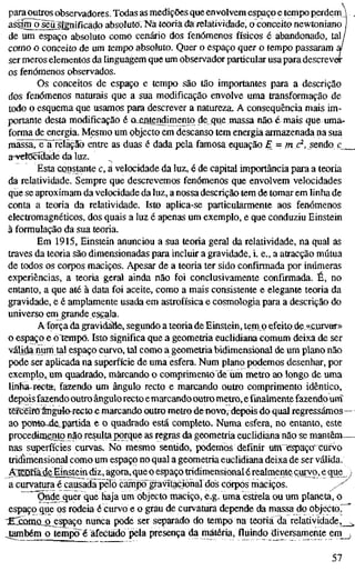 para outros observadores. Todas as medições que envolvem espaço e tempo perdem
assinujjeirsígnificado absoluto. Na teoria da relatividade, o conceito newtoniano |
de um espaço absoluto como cenário dos fenómenos físicos é abandonado, tal/
como o conceito de um tempo absoluto. Quer o espaço quer o tempo passaram ,
ser meros elementos da linguagem que um observador particular usapara descreve
os fenómenos observados.
Os conceitos de espaço e tempo são tão importantes para a descrição
dos fenómenos naturais que a sua modificação envolve uma transformação de
todo o esquema que usamos para descrever a natureza. A consequência mais im-
portante desta modificação é o^entendimento de que massa nãa 4 mais que uma.
forma de energia. Mesmo um objecto em descanso tem energia armazenada na sua
mássa,^^relãçaò entre as duas é dada pela famosa equação £_ = ?nc^, sendo c_
a-velöcidade da luz.
Esta constante c, á velocidade da luz, é de capital importância para a teoria
da relatividade. Sempre que descrevemos fenómenos que envolvem velocidades
que se aproximam da velocidade da luz, a nossa descrição tem de tomar em linha de
conta a teoria da relatividade. Isto aplica-se particularmente aos fenómenos
electromagnéticos, dos quais a luz é apenas um exemplo, e que conduziu Einstein
à formulação da sua teoria.
Em 1915, Einstein anunciou a sua teoria geral da relatividade, na qual as
traves da teoria são dimensionadas para incluir a gravidade, i. e., a atracção mútua
de todos os corpos maciços. Apesar de a teoria ter sido confirmada por inúmeras
experiências, a teoria geral ainda não foi conclusivamente confirmada. É, no
entanto, a que até à data foi aceite, como a mais consistente e elegante teoria da
gravidade, e é amplamente usada em astrofísica e cosmologia para a descrição do
universo em grande escala.
Aíorça da gravidade, segundo a teoria de Einstein, tem p efeito de.<<cuivar»
o espaço e o tempo. Isto significa que a geometria euclidiana comum deixa de ser
válida num toi espaço curvo, tal como a geometria bidimensional de um plano não
pode ser aplicada na superfície de uma esfera. Num plano podemos desenhar, por
exemplo, um quadrado, marcando o comprimento de um metro ao longo de uma
linha-reeta, fazendo um ângulo recto e marcando outro comprimento idêntico,
depois fazendo outro ângulorecto emarcandooutro metro, e finalmente fazendo urrf
terceiro ângulo-recto^ marcando outro metro de novo, depoisdo qual regressámos-
ao pöntö^e,partida e o quadrado está completo. Numa esfera, no entanto, este
procedimento não resutoporque as regras da geometria euclidiana não se mantêm.-
nas superfícies curvas. No mesmo sentido, podemos definir uffí espaço^cürvo
tridimensional como um espaço no qual a geometria euclidiana deixa de ser válida.
ÄEDöä^eEinslein diz, agora, que o espaço tridimensional érealmente curvo, e que
a curvatura é causada pélõ cainpo~gi-avitaçiõnaTdos corpos maciços. y^
Onde quer que haja um objecto maciço, e.g. uma estrela ou um planeta, o
espaço que os rodeia é curvo e o grau de curvatura depende da massa do objecto."
^irSomíLO espaço nunca pode ser separado do tempo na teoria da relatividade,_
jambém o tempo ë afectado pela presença damatéria, fluindo diversamente em__
57
 