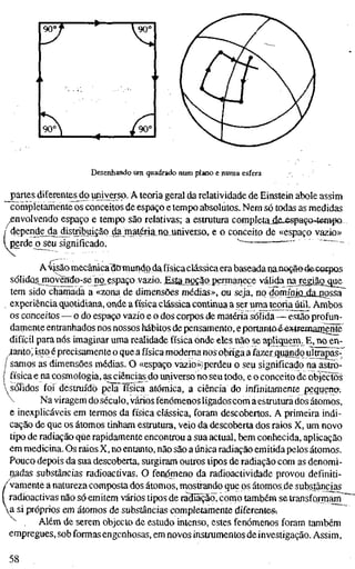 90°f • —
^
90°
___^
/go"
Desenhando ura quadrado num plano e numa esfera
^partes diferente^ do umverso. A teoria geral da relatividade de Einstein abole assim
completamente os conceitos de espaço e tempo absolutos. Nem só todas as medidas
envolvendo espaço e tempo são relativas; a estrutura completajie-espaça^tempo
/ depende dajüstribuiçãp da niaténa^n^^^^^ e o conceito de «espaço vazio»
i perde o seu significado. "
~
" ~
Amão mecânicadömundo da física clássica era baseadananoç-ãe^e-corpos
sólidQ§jnoyendo-seno,espaço vazio. Esia..noçãopermanece válida naregiag^gue
tem sido chamada a «zona de dimensões médias», ou seja, no domíniaLíia_npssa
experiência quotidiana, onde a física clássica continuaa ser uma teoria útil. Ambos
os conceitos — o do espaço vazio e o dos corpos de matéria sólida—estão profun-
damente entranhados nos nossos hábitos de pensamento, eportantoé-extremaoiènte
difícil para nós imaginar uma realidade física onde eles não se apliguem^E, no en-
canto; isjtoéprecisamente o que a física moderna nos obrigaa íàzer^uandq uítrãpãs^
/ samos as dimensões médias. O «espaço vazio>>)perdeu o seu significado na^stro-
j física e na cosmologia, ^sciêncías do universo no seu todo, e o conceito de objectos
 sólidos foi destruído pela Tísica atómica, a ciência do infinitamente pequen&.
 Na viragem do século, vários fenómenos ligadoscom aestrutura dos átomos,
e inexplicáveis em termos da física clássica, foram descobertos. A primeira indi-
cação de que os átomos tinham estrutura, veio da descoberta dos raios X, um novo
tipo de radiação qúe rapidamente encontrou a sua actual, bem conhecida, aplicação
em medicina. Os raios X, no entanto, não são a única radiação emitida pelos átomos.
Pouco depois da sua descoberta, surgiram outros tipos de radiação com as denomi-
riadas substâncias radioactivas. O fenpmeno da radioactividade provou definiti-
/vamente a natureza composta dos átomos, mostrando que os átomos de substâncias
( radioactivas não só emitem vários tipos de radfiãçãcT, como também se transformanir"'
a si próprios em átomos de substâncias completamente diferentes-.
^ Além de serem objecto de estudo intenso, estes fenómenos foram também
empregues, sob formas engenhosas, em novos instrumentos de investigação. Assim,
58
 