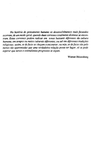 Na história do pensamento humano os desenvolvimentos mais fecundos
ocorrem, de um modo geral, quando duas correntes totalmente distintas se encon-
tram. Estas correntes podem radicar em zonas bastante diferentes da cultura
humana, em tempos ou meios culturais diferentes, ou até em diferentes tradições
religiosas; assim, se defacto se chegam a encontrar, ou seja, se defacto são pelo
menos tão aparentadas que uma verdadeira relação possa ter lugar, só se pode
esperar que novos e estimulantes progressos se sigam.
Wemer Heisenberg
 