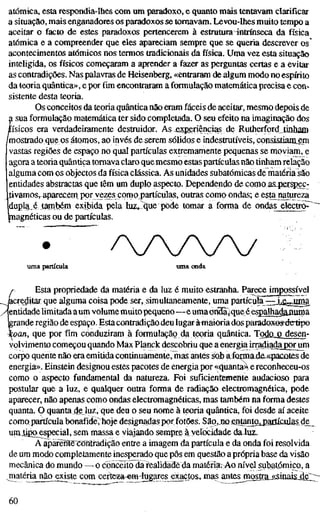 atómica, esta respondia-lhes com um paradoxo, e quanto mais tentavam clarificar
a situação, mais enganadores os paradoxos se tomavam. Levou-lhes muito tempo a
aceitar o facto de estes paradoxos pertencerem à estrutura4ntrínseca da física
atómica e a compreender que eles apareciam sempre que se queria descrever os
acontecimentos atómicos nos termos tradicionais dafísica.Uma vez esta situação
inteligida, os físicos começaram a aprender a fazer as perguntas certas e a evitar
as contradições. Nas palavras de Heisenberg, «entraram de algum modo no espírito
da teoria quântica», e por fim encontraram a formulação matemática precisa e con-
sistente desta teoria.
Os conceitos da teoria quântica não eram fáceis de aceitar, mesmo depois de
a sua formulação matemática ter sido completada. O seu efeito na imaginação dos
físicos era verdadeiramente destruidor. As experiências de Rutherford tinham
/mostrado que os átomos, ao invés de serem sólidos e indestrutíveis, consistiamem
vastas regiões de espaço no qual partículas extremamente pequenas se moviam, e
agora a teoria quântica tomava claro que mesmo estas partículas não tinham relação
alguma com os objectos da física clássica. As unidades subatômicas de matéria são
entidades abstractas que têm um duplo aspecto. Dependendo de como as^jsrspec-
livamosrapareceni por vezes como partículas, outras como ondas; e esta^najureza
dupla_é também exibida pela luz^^^e pode tomar a forma de ondas electro^
piagnéticas ou de partículas.
/y//v
uma partícula uma onda
Esta propriedade da matéria e da luz é muito estranha. Parece impossível
acreditar que alguma coisa pode ser, simultaneamente, uma partícpfa 3:^i,^jjgía
'jentidade limitada aum volume muito pequeno—e uma ön"3a)que é es^alhadanuiça
grande região de espaço. Esta contradiçãodeu lugaràiîiaioriados paradoxes-delipo
koan, que por fim conduziram à formulação da teoria quântica. Todû_o_desen-
yolvimento começou quando Max Planck descobriu que a energia irradiadagorum
corpo quente não era emitida continuamente, mas antes sob aJotmadaApacules de
energia». Einstein designou estes pacotes de energia por «quanta^ e reconheceu-os
como o aspecto fundamental da natureza. Foi suficienfemetíte audacioso para
postular que a luz, e qualquer outra forma de radiação electromagnética, pode
aparecer, não apenas como ondas electromagnéticas, mas também na forma destes
quanta. O quanta de luz, que deu o seu nome à teoria quântica, foi desde aí aceite
como partícula bonafidè,'hoje designadas por fotões. São, no entanto^jartículasde^
umiipoJEspecial, sem massa e viajando sempre à velocidade da luz.
A apaíente^Contradição entre a imagem da partícula e da onda foi resolvida
de um modo completamente inesperado que pôs em questão a própria base da visão
mecânica do mundo — o conceito da realidade da matëria>Ao nível stibafómico, a
matéria nãq^ existe com certeza-em-lugares exactos, mas antes mostta^^siiiaisjte;;;^
60
 