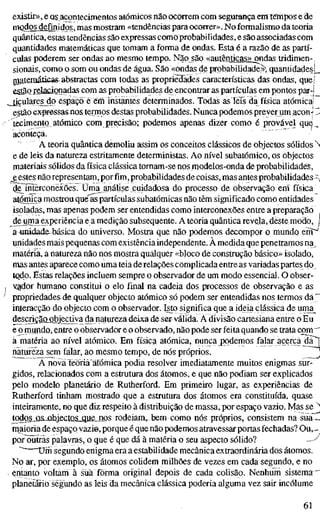 existir», e os acontecimentos atómicos não ocorrem com segurança em tempos e de
modos definidos, mas mostram «tendências para ocorrer». No formalismo da teoria
quântica, estas tendências são expressas como probabilidades, e são associadas com
quantidades matemáticas que tomam a forma de ondas. Esta é a razão de as partí-
culas poderem ser ondas ao mesmo tempo. Não são «autênticas» ondas tridimen-,
sionais, como o som ou ondas de água. São «ondas de probabilidade»', quantidades |_
mateniáticas-abstractas com todas as propriedades características das ondas, quej
estão relacionadas com as probabilidades de encontrar as partículas em pontos par-l
ticulares do espaço; é em instantes determinados. Todas as leis da física atómica!
estão expr&ssasnos terrnos destas probabilidades. Nunca podemos prever um acon-' I-
tecimento atómico com precisão; podemos apenas dizer como é provável qu9_
aconteça.
À teoria quântica demoliu assim os conceitos clássicos de objectos sólidos N
e de leis da natureza estritamente deterministas. Ao nível subatômico, os objectos
materiais sólidos da física clássica tomam-se nos modelos-onda de probabilidades,
e estes não representam, por fim, probabilidades de coisas, mas antes probabilidades ^
de^interconéxões. Üma_análise cuidadosa do processo de observação ern física^
atómica mostrou que as partículas subatômicas não têm significado como entidades
isoladas, mas apenas podem ser entendidas como interconexões entre a preparação
de uma experiência e a medição subsequente. A teoria quântica revela, deste modo, l
a umidade-básica do universo. Mostra que não podemos decompor o mundo errT^
unidades mais pequenas com existência independente. À medida que penetramos na^
matéria, a natureza não nos mostra qualquer «bloco de construção básico» isolado,
mas antes aparece como uma teia de relações complicada entre as variadas partes do.
tQdo. Estas relações incluem sempre o observador de um modo essencial. O obser-
ygdor humano constitui o elo final na cadeia dos processos de observação e as
propriedades de qualquer objecto atómico só podem ser entendidas nos termos da"
interacção do objecto com o observador. Isto significa que a ideia clássica de unia^
descriçãoobjectiva da natureza deixa de ser válida. Ä divisão cartesiana entre o Eu
e o mundo, entre o observador e o observado, não pode ser feita quando se trata com "
à matéria ao nível atómico. Em física atómica, nuncajx)demos falar acerca dã^
natureza sem falar, ao mesmo tempo, de nós próprios. "*
A nova íèõriâ atómica podia resolver imediatamente muitos enigmas sur-
gidos, relacionados com a estrutura dos átomos, e que não podiam ser explicados
pelo modelo planetário de Rutherford. Em primeiro lugar, as experiências de
Rutherford tinham mostrado que a estrutura dos átomos era constituída, quase
inteiramente, no que diz respeito à distribuição de massa, por espaço vazio. Mas se "'
todosjis.johjec.tQSjgjie_rios rodeiam, bem como nós próprios, consistem na sualÜ
maioria de espaço vazio, porque é que não podemos atravessar portas fechadas? Ou, -
por outras palavras, o que é que dá à matéria o seu aspecto sólido? ^-^
'" üm segundo enigma era a estabilidade mecânica extraordinária dos átomos.
No ar, por exemplo, os átomos colidem milhões de vezes em cada segundo, e no
entanto voltam ä süã forma original depois de cada coUsão. Nenhum sistema"
planetário segundo as leis da mecânica clássica poderia alguma vez sair incólume
61
 