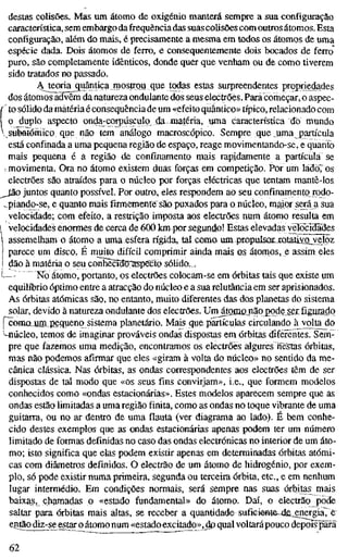 destas colisões. Mas um átomo de oxigénio manterá sempre a sua configuração
característica, sem embargo dafrequência das suas colisões com outros átom.os. Esta
configuração, além do mais, é precisamente a mesma em todos os átomos de uma
espécie dada. Dois átomos de ferro, e consequentemente dois bocados de ferro
puro, são completamente idênticos, donde quer que venham ou de como tiverem
sido tratados no passado.
Ateoria quântiçamostrou que todas estas surpreendentes propriedades
dos átomos advêm da natureza ondulante dos seus electrões. Pará começar, o aspec-
í to sólido da matéria é consequência de um «efeito quântico» típico, relacionado com
I o_duplo aspecto onda-corpúsculq daJnatéria, uma característica do mondo
 subatômico que não tem análogo macroscópico. Sempre que uma partícula
está confinada a uma pequena região de espaço, reage movimentando-se, e quanto
mais pequena é a região de confinamento mais rapidamente a partícula se
movimenta. Ora no átomo existem duas forças em competição. Por um ládoTos
electrões são atraídos para o núcleo por forças eléctricas que tentam mantê-los
^Jão juntos quanto possível. Por outro, eles respondem ao seu confinamento rodo-
..piando-se, e quanto mais firmemente são puxados para o núcleo, maior será a sua
velocidade; com efeito, a restrição imposta aos electrões num átomo resulta em
 veíocidades enormes de cerca de 600 km porsegundo! Estas elevadas yelocidãdes
assemelham o átomo a unaa esfera rígida, tal como um propulsur,XQialiyßj/eloz
parece um disco. É muito difícil comprimir ainda mais os átomos, e assim eles
dão à matéria o seu conhècîdO'aspecto solido, /
—: "510 átomo, portanto, os electrões colocam-se em órbitas tais que existe um
equilíbrio óptimo entre a atracção do núcleo e a sua relutância em ser aprisionados.
As órbitas atómicas são, no entanto, muito diferentes das dos planetas do sistema
solar, devido à natureza ondulante dos electrões. Urn^tomojnãopode sar figußdo
fconiajim.pequeno sistema planetário. Mais que partículas circulando à volta do
Núcleo, temos de imaginar prováveis ondas dispostas em órbitas diferentes. Sem-
pre que fazemos uma medição, encontramos os electrões algures nè^sias órbitas,
mas não podemos afirmar que eles «giram à volta do núcleo» no sentido da me-
cânica clássica. Nas órbitas, as ondas correspondentes aos electrões têm de ser
dispostas de tal modo que «os seus fins convirjam», i.e., que formem modelos
conhecidos como «ondas estacionárias». Estes modelos aparecem sempre que as
ondas estão limitadas a uma região finita, como as ondas no toque vibrante de uma
guitarra, ou no ar dentro de uma flauta (ver diagrama ao lado). É bem conhe-
cido destes exemplos que as ondas estacionárias apenas podem ter um número
limitado de formas definidas no caso das ondas electrónicas no interior de um áto-
mo; isto significa que elas podem existir apenas em determinadas órbitas atómi-
cas com diâmetros definidos. O electrão de um átomo de hidrogénio, por exem-
plo, só pode existir numa primeira, segunda ou terceira órbita, etc, e em nenhum
lugar intermédio. Em condições normais, será sempre nas suas órbitas mais
baixas,_ chamadas o «estado fundamental» do átomo. Daí, o electrão pode
saltar para órbitas mais altas, se receber a quantidade sufieiêBte-ds.^ergia7ê
eiitãcKÍiz-se estar o átomo num «estado excitado»,J p qual voltará pouco depois parã
62
 