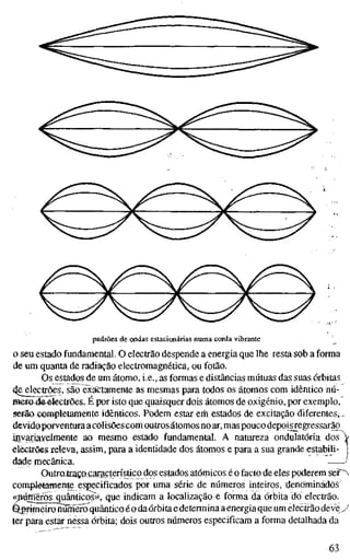 padrões de ondas estacionárias numa corda vibrante
o seu estado fundamental. O electrão despende a energia que lhe resta sob a forma
de um quanta de radiação electromagnética, ou fotão.
Os estados de um átomo, i.e., as formas e distâncias mútuas das suas órbitas
(Je^lectrões, são exactamente as mesmas para todos os átomos com idêntico nú-
mer&4&#le€trões. É por isto que quaisquer dois átomos de oxigénio, por exemplo,
serão completamente idênticos. Podem estar erh estados de excitação diferentes,.,
devidoporventuraacolisõescom outros átomos no ar, mas pouco depoisregressarão
invariavelmente ao mesmo estado fundamental. A natureza ondulatória dos
electrões releva, assim, para a identidade dos átomos e para a sua grande estabili-
dade mecânica.
Outro^traçQ taracterisjico dos estados atómicos é o facto de eles poderem ser~^
completamente especificados por uma série de núm.eros inteiros, denominados
«pum'érôs quânticos>>, que indicam a localização e forma da órbita do electrão.
Qprimeiro numero quântico éo daórbitaedeterminaaenergiaqueum electrãodevey
ter para estar nessa órbita; dois outros números especificam a forma detalhada da
63
 
