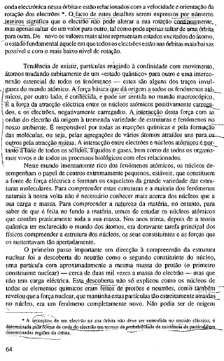 onda electrónica nessa órbita e estão relacionados com a velocidade e orientação da
rotação dos electrões *. QJ^to de estes detalhes serem expressos por números
4nieir£S significa que o electrão não pode alterar a sua rotação CQHUnuamente, ^
mas apenas saltar de um valor para outro, tal como pode apenas saltar de uma órbita
para outra. De novo os valores mais altos representam estados excitados do átomo,
o estado fundamental aquele em que todos os electrões estão nas órbitas mais baixas
possível e com o mais baixo nível de rotação.
Tendência de existir, partículas reagindo à confinidade com movimento,
átomos mudando subitamente de um «estado quântico» para outro e uma interco-
nexão essencial de todos os fenómenos — estes são alguns dos traços invul-
! gares do mundo atómico. A'força básica que dá origem a todos os fenómenos aLQ;__
I micos, por outro lado, é conlîëcida, e pode ser sentida no mundo macroscópico,,
^ a força da atracção eléctrica entre os núcleos atómicos positivamente carrega-
dos, e os electrões, negativamente carregados. AJnteracção desta força com as
ondas do electrão dá origem à tremenda variedade de estruturas e fenómenos no
nosso ambiente. É responsável por todas as reacções químicas e pela formação
das moléculas, ou seja, pelas agregações de vários átomos atraídos uns paratis—_
ostros pela atracção mútua. A interacção entre electrões e núcleos atórnicos é-PQJ::^
tanto"Fbãsé de todos os sólid^os,^líquidos e gases, bem como de todos os organis-
mos vivos e de todos os processos biológicos com eles relacionados.
Neste mundo imensamente rico dos fenómenos atómicos, os núcleos de-
sempenham o papel de centros extremamente pequenos, estáveis, que constituem
a fonte de força eléctrica e formam os esqueletos da grande variedade das estru-
turas moleculares. Para compreender estas estruturas e a maioria dos fenómenos
naturais à nossa volta não é necessário conhecer mais acerca dos núcleos que a
sua carga e massa. Para compreender a natureza da matéria, no entanto, para
saber de que é feita no fundo a matéria, temos de estudar os núcleos atómicos
que contêm praticamente toda a sua massa. Nos anos trinta, depois de a teoria
quântica ter esclarecido o mundo dos átomos, era doravante tarefa principal dos
físicos compreender a estrutura dos núcleos, os seus constituintes e as forças que
os sustentavam tão apertadamente.
O primeiro passo importante em direcção à compreensão da estrutura
nuclear foi a descoberta do neutrão como o segundo constituinte do núcleo,
uma partícula com aproximadamente a mesma massa do protão (o primeiro
constituinte nuclear) — cerca de duas mil vezes a massa do electrão — mas que
não tem carga eléctrica. Estajlescoberta não só explicou como os núcleos de
todos os elementos químicos eram feitos de protões e neutrões, como também _p
revelou que a força nuclear, que mantinha estas partículas tão estreitamente atraídas _
no núcleo, era um fenómeno completamente novo. Não podia ser de origem
* AOTotação»,de um electrão na sua órbita não deve ser entendida no sentido clássico; é
detenninada pâsrfônna da onda do electrão em termos da Brobabiliííade dá existência da partícu^em_^_
determinadas regiões da órbita. ^^—""
64
 