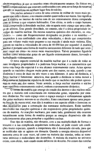 electromagnética já que os neutrões eram electricamente neutros. Qs físicos em j ^
~"Br65ëxompreenderam que estavam confrontados com uma nova força da natureza)
quejião se manifesta em nenhum lugar fora do núcleo. /
Umnúcleo atómico é cerca de uma centena de milhar de vezes mais pe-,
queno que todo ò átomo, e no entanto contém quase toda a sua massa. Isto significa
^ue~a matéria no interior do núcleo tem de ser extremamente densa comparada
com as form.as a que estamos habituados. Com efeito, se todo o corpo humano
fõssãxòmprimido à densidade nuclear, não ocuparia mais espaço que uma cabe- _
^
ça de alfinete. Esta grande densidade, no entanto, não é a única propriedade in-
vulgar c}a matéria nuclear. Da mesma natureza quântica dos electrões, os «nu-
'cleões»,^— como são frequentemente designados os^ protões e os neutrões—
respondem à sua confinidade com altas velocidades, e desde que comprimidos
para um volume muito mais pequeno a sua reacção é ainda mais violenta. Eles
correm no núcleo a velocidades de cerca de 40 000 km por segundo! A matéria 
_Jmiclear é portanto uma forma de matéria inteiramente diferente de tudo que senti-1
mos «aqui em cima» no nosso meio macroscópico. Talvez possamos figurá-la
melhoí œïno ininúsculas gotas de um líquido extremamente denso, fervendo e
borbulhando violentamente.
O novo aspecto essencial da matéria nuclear que é a razão de todas as
suas invulgares propriedades é a poderosa força nuclear, e a característica que
toma esta força tão especial é o seu alcance extremamente curto. Actua apenas
quando os nucleões chegam muito perto uns dos outros, ou seja, quando a sua
distância é cerca de duas ou três vezes o seu diâmetro. A uma tal distância, a
força nuclear é fortemente atractiva, mas quando a distância se toma menor a
^íorçaJ0fflâ=Se_Xurtemente repulsivade modo que os nucleões não podem aproxi-
raarrse'mais._uns dos outros. Neste sentido, a força nuclear mantém o núcleo
num equilíbrio extremamente estável, embora extremamente dinâmico.
OTêtrato fematéfia que emerge do estudo dos átomos e dos núcleos mos-
tra que a maioria está concentrada em minúsculas gotas, separadas por enor-
mes distâncias. No vasto espaço entre o espaço maciço e violentamente agitado
das gotas nucleares movem-se os electrões. Estes constituem apenas uma peque-
na.fracçãojla massa total, mas dão à matéria o seu aspecto sólido e fornecem os
elöS_necessários para a construção das estmturas moleculares. Estão também
envolvidos nas reacções químicas e são responsáveis pelas propriedades quími-
cas da matéria. As reacções nucleares, por outro lado, geralmente não ocorrem
naturalmente nesta forma da matéria porque as energias disponíveis não são
suficientemente altas para perturbar o equilíbrio nuclear.
Este tipo de matéria, não obstante, com a sua multiplicidade de formas e
texturas e a sua complicada arquitectura molecular, só pode existir sob condi-
ções muito especiais, quando a temperatura não é demasiado elevada, para que
as moléculas não se agitem em demasia. Quando a energia térmica disponível
aumenta cerca de cem vezes, tal como na maioria das estrelas, todas as estru-
turas atómicas e moleculares são destruídas. A maioria da matéria no universo
existe, com efeito, num estado muito diferente do descrito. No centro das estrelas
; 65
 