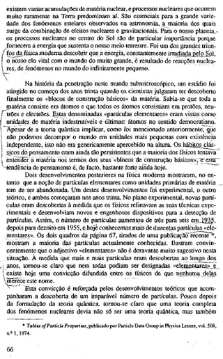 existem vastas acumulações de matéria nuclear, e processos nucleares que ocorrem
muito raramente na Terra predominam aí. São essenciais para a grande varie-
dade dos fenómenos estelares observados na astronomia, a^maioria dos quais
surge da combinação de efeitos nucleares e gravitacionais. Para o nosso planeta,-
os processos nucleares no centro do Sol são de particular importância porque
fornecem a energia que sustenta o nosso meio terrestre. Foi um dos grandes triun-
fos^físicaniodema descobrir que a energia, constantemente irradiada_peIoJpl,
o nosso elo vital com o mundo do muito grande, é resultado de reacções nuclea-
res, de fenómenos no mundo do infinitamente pequeno.
Na história da penetração neste mundo submicroscópico, um estádio foi
atingido no começo dos anos trinta quando os cientistas julgaram ter descoberto
finalmente os «blocos de construção básicos» da matéria. Sabia-se que toda a
matéria consiste em átomos e que todos os átomos consistiam en> protões, neu-
trões e electrões, gstas denominadas «partículas elementares» eram vistas como
unidades de matéria indestrutíveis e últimas: átomos no sentido democratiano.
Apesar de a teoria quântica implicar, como foi mencionado anteriormente, gue
não podemos decompor o mundo em unidades mais pequenas com existência
independente, isto não era genericamente apercebido na altura. Os, háhitos^clás-
Sjcos do pensamento eram ainda tão persistentes que a maioria dos físicos tentava'
entends ä matéria nos termos dos seus «blocos de construção básicos», e^esta"
^-tendência de pensamento é, de facto, bastante forte ainda hoje.
Dois desenvolvimentos posteriores na física moderna mostraram, no en-
tanto que a noção de partículas elementares como unidades primárias de matéria
tem de ser abandonada. Um destes desenvolvimentos foi experimental, o outro
teórico, e ambos começaram nos anos trinta. No plano experimental, novas partí-
culas eram descobertas à medida que os físicos refinavam as suas técnicas expe-
rimentais e desenvolviam novos e engenhosos dispositivos para a detecção de
partículas. Assim, o numero de partículas aumentou de três para seis em„1235,
depois para dezoito em 1955, e hoje conhecemosmais de duzentas partículas «ele-
mentares». Os dois quadros da página 67, tirados de uma publicaçãcTrecente *,
mostram a maioria das partículas actualmente conhecidas. Ilustram convin-
centemente que o adjectivo «elementares» não é doravante muito sugestivo nesta
situação. À medida que mais e mais partículas eram descobertas ao longo dos
anos, tomou-se claro que nem todas podiam ser designadas «elementares»,.^,
existe hoje uma convicção difundida entre os físicos de que nenhuina delas
mCTece este nome.
^^ Esta convicção é reforçada pelos desenvolvimentos teóricos que acom-
panharam a descoberta de um imparável número de partículas. Pouco depois
da formulação da teoria quântica, tomou-se claro que uma teoria completa
dos fenómenos nucleares devia não só ser uma teoria quântica, mas também
* Tables of Particle Properties, publicado por Particle Data Group in Physics Letters, vol. 508,
n.= 1, 1974.
66
 