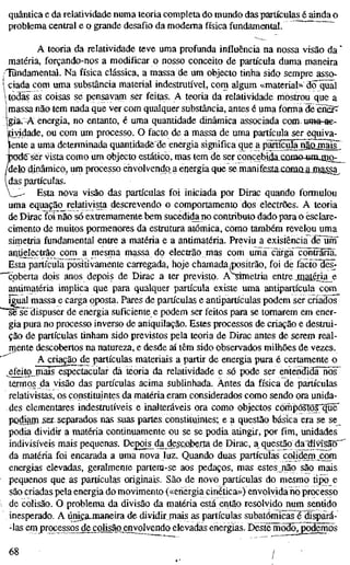 quântica e da relatividade numa teoria completa do mundo das partículas é ainda o
problema central e o grande desafio da moderna física fundamental. ~
A teoria da relatividade teve uma profunda influência na nossa visão da '
matéria, forçando-nos a modificar o nosso conceito de partícula duma maneira
/TQndamental. Na física clássica, a massa de um objecto tinha sido sempre asso-
'i ciada com uma substância material indestrutível, com algum «material» dõljüãl
Itod^as coisas se pensavam ser feitas. A teoria da relatividade mostrou que a
1 massa não tem nada que ver com qualquer substância, antes é uma forma de èiÊr^
[gíâi A energia, no entanto, é uma quantidade dinâmica associada com uma-ae-
jtiyidade, ou com um processo. O facto de a massa de uma partícula ser equiva-
lente a uma determinada quantidadede energia significa que a partîcïïîa^aojnaïs'
TKKÎg^ser vista como um objecto estático, mas tem de ser concebi^CQmo-umjiiO;;_^
/delo dinâmico, um processo envolvendo a energia que se manifesta£öma.ajiiassa^
(das partículas.
_^' Esta nova visão das partículas foi iniciada por Dirac quando formulou
uma equação relativista descrevendo o comportamento dos electrões. A teoria
de Dirac foi não só extremamente bem sucediíte no contributo dado para o esclare-
cimento de muitos pormenores da estrutura atómica, como também revelou uma
sirnetria fundamental entre a matéria e a antimatéria. Previu a existência dêlirrf
antie|ectrão com a mesma massa do electrão mas com urna carga ^õnSariã.
Esta partícula positivamente carregada, hoje chamada/positrão, foi de factóllês^
"coberta dois anos depois de Dirac a ter previsto. ASimetria entre Jnatéxia_e
antimatéria implica que para qualquer partícula existe uma antipartícula com
igual massa e carga oposta. Pares de partículas e antipartículas podem ser criados"
~së sê dispuser de energia suficiente e podem ser feitos para se tomarem em ener-
gia pura no processo inverso de aniquilação. Estes processos de criação e destrui-
ção de partículas tinham sido previstos pela teoria de Dirac antes de serem real-
mente descobertos na natureza, e desde aí têm sido observados milhões de vezes.
Acriação^e partículas materiais a partir de energia pura é certamente o
^efeitg_mais espectacular dá teoria da relatividade e só pode ser entendidãTios^
termos da visão das partículas acima sublinhada. Antes da física de partículas
relativistas, os constituintes da matéria eram considerados como sendo ora unida-
des elementares indestrutíveis e inalteráveis ora como objectos compôstosTqïîë'
podiam ser separados nas suas partes constituintes; e a questão básica era se se
podia dividir a matéria continuamente ou se se podia atingir, por fim, unidades
indivisíveis mais pequenas. Depois^da descoberta de Dirac, a questão dadivisaõ^
da matéria foi encarada a uma nova luz. Quando duas partículas colidem .com
energias elevadas, geralmente partem-se aos pedaços, mas estes não são mais
pequenos que as partículas originais. São de novo partículas do mesmo tipo e
são criadas pela energia do movimento («energia cinética») envolvida no processo
de colisão. O problema da divisão da matéria está então resolvido num sentido
inesperado. A únicajnaneira de dividir mais as partículas subatômicas é dispãrà-
-las em processos^ecolisãg^nyolvendo elevadas energias. DestemõdõTpodemds
68 /
 